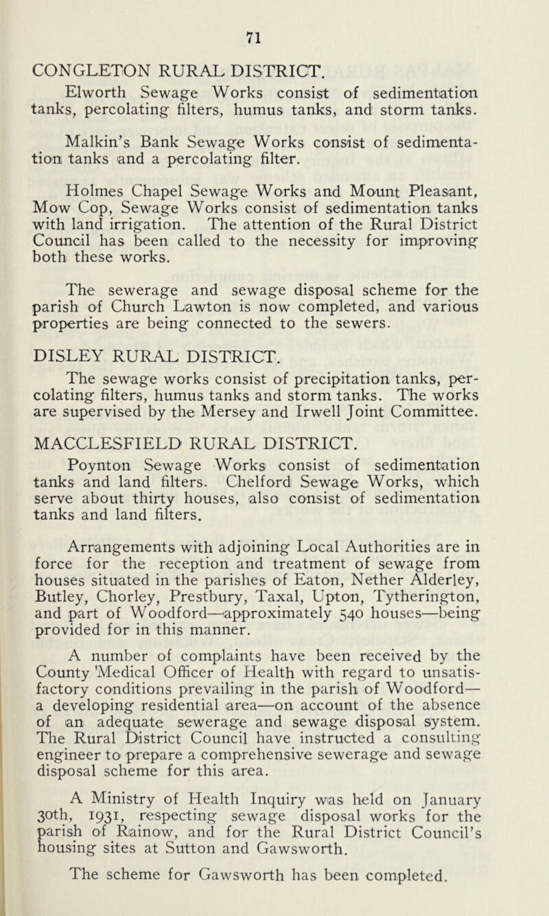 CONGLETON RURAL DISTRICT. Elworth Sewage Works consist of sedimentation tanks, percolating filters, humus tanks, and storm tanks. Malkin’s Bank Sewage Works consist of sedimenta- tion tanks and a percolating filter. Holmes Chapel Sewage Works and Mount Pleasant, Mow Cop, Sewage Works consist of sedimentation tanks with land irrigation. The attention of the Rural District Council has been called to the necessity for improving both these works. The sewerage and sewage disposal scheme for the parish of Church Lawton is now completed, and various properties are being connected to the sewers. DISLEY RURAL DISTRICT. The sewage works consist of precipitation tanks, per- colating filters, humus tanks and storm tanks. The works are supervised by the Mersey and Irwell Joint Committee. MACCLESFIELD RURAL DISTRICT. Poynton Sewage Works consist of sedimentation tanks and land filters. Chelford Sewage Works, which serve about thirty houses, also consist of sedimentation tanks and land filters. Arrangements with adjoining Local Authorities are in force for the reception and treatment of sewage from houses situated in the parishes of Eaton, Nether Alderley, Butley, Chorley, Prestbury, Taxal, Upton, Tytherington, and part of Woodford—approximately 540 houses—being provided for in this manner. A number of complaints have been received by the County 'Medical Officer of Health with regard to unsatis- factory conditions prevailing in the parish of Woodford— a developing residential area—on account of the absence of an adequate sewerage and sewage disposal system. The Rural District Council have instructed a consulting engineer to prepare a comprehensive sewerage and sewage disposal scheme for this area. A Ministry of Health Inquiry was held on January 30th, 1931, respecting sewage disposal works for the parish of Rainow, and for the Rural District Council’s housing sites at Sutton and Gawsworth. The scheme for Gawsworth has been completed.
