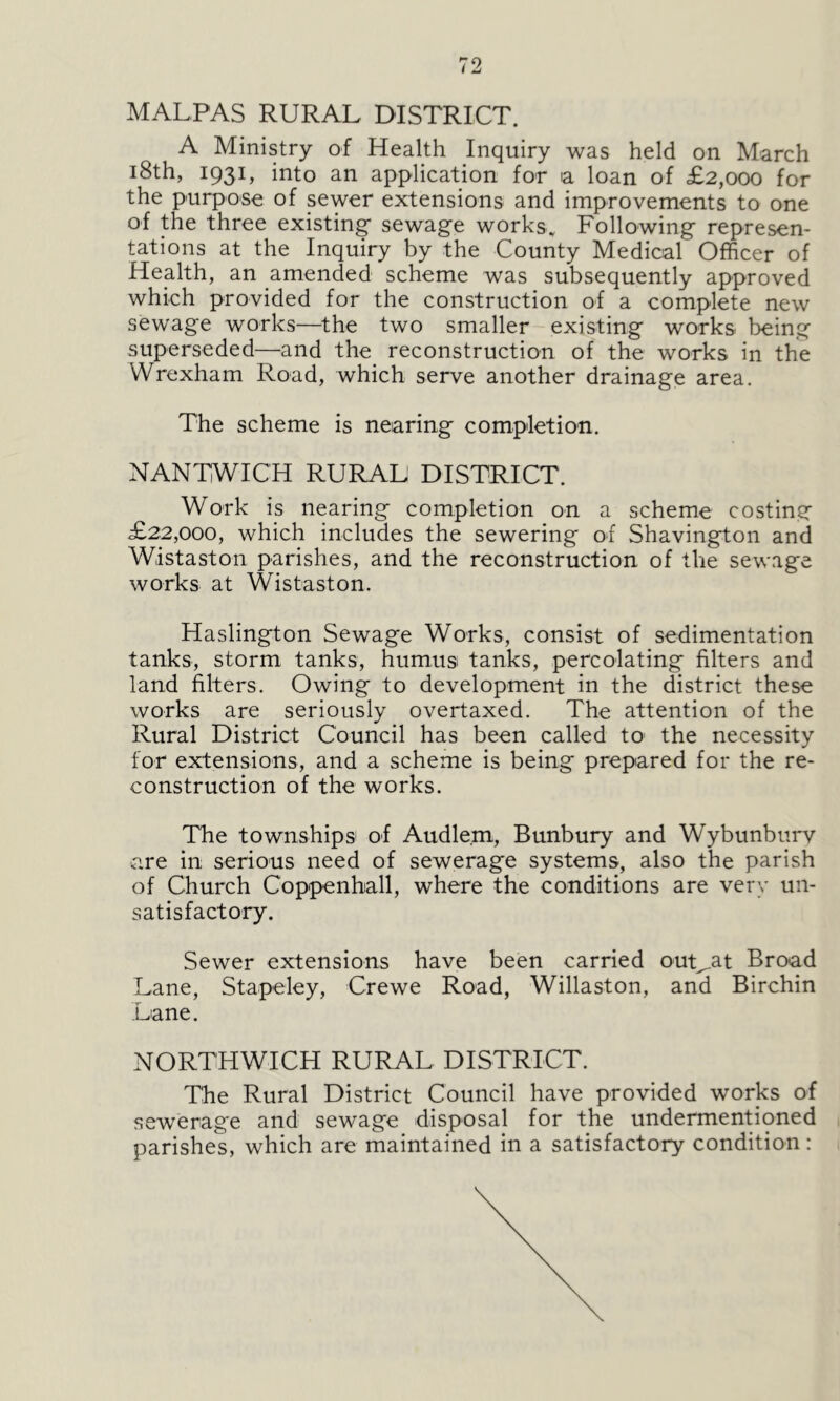 MALFAS RURAL DISTRICT. A Ministry of Health Inquiry was held on March 18th, 1931, into an application for a loan of £2,000 for the purpose of sewer extensions and improvements to one of the three existing- sewage works., Following represen- tations at the Inquiry by the County Medical Officer of Health, an amended scheme was subsequently approved which provided for the construction of a complete new sewage works—the two smaller existing works, being superseded—and the reconstruction of the works in the Wrexham Road, which serve another drainage area. The scheme is nearing completion. NANTWICH RURAL DISTRICT. Work is nearing completion on a scheme costing £22,000, which includes the sewering of Shavington and Wistaston parishes, and the reconstruction of the sewage works at Wistaston. Haslington Sewage Works, consist of sedimentation tanks, storm tanks, humus tanks, percolating filters and land filters. Owing to development in the district these works are seriously overtaxed. The attention of the Rural District Council has been called to the necessity for extensions, and a scheme is being prepared for the re- construction of the works. The townships of Audle.m, Bunbury and Wybunburv are in serious need of sewerage systems, also the parish of Church Coppenball, where the conditions are very un- satisfactory. Sewer extensions have been carried outsat Broad Lane, Stapeley, Crewe Road, Willaston, and Birchin Lane. NORTHWICH RURAL DISTRICT. The Rural District Council have provided works of sewerage and sewage disposal for the undermentioned parishes, which are maintained in a satisfactory condition: