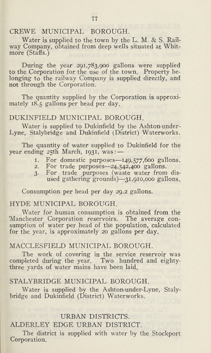CREWE MUNICIPAL BOROUGH. Water is supplied to the town by the L. M. & S. Rail- way Company, obtained from deep wells situated at Whit- more (Staffs.) During the year 291,783,900 gallons were supplied to the Corporation for the use of the town. Property be- longing to the railway Company is supplied directly, and not through the Corporation. The quantity supplied by the Corporation is approxi- mately 18.5 gallons per head per day. DUKINFIELD MUNICIPAL BOROUGH. Water is supplied to Dukinfield by the Ashton-under- Lyne, Stalybridge and Dukinfield (District) Waterworks. The quantity of water supplied to Dukinfield for the year ending 25th March, 1931, was: — 1. For domestic purposes—149,577,600 gallons. 2. For trade purposes—24,542,400 gallons. 3. For trade purposes (waste water from dis- used gathering grounds)—31,910,000 gallons. Consumption per head per day 29.2 gallons. HYDE MUNICIPAL BOROUGH. Water for human consumption is obtained from the Manchester Corporation reservoirs. The average con- sumption of water per head of the population, calculated for the year, is approximately 20 gallons per day. MACCLESFIELD MUNICIPAL BOROUGH. The work of covering in the service reservoir was completed during the year. Two hundred and eighty- three yards of water mains have been laid. STALYBRIDGE MUNICIPAL BOROUGH. Water is supplied by the Ashton-under-Lyne, Staly- bridge and Dukinfield (District) Waterworks. URBAN DISTRICTS. ALDERLEY EDGE URBAN DISTRICT. The district is supplied with water by the Stockport Corporation.