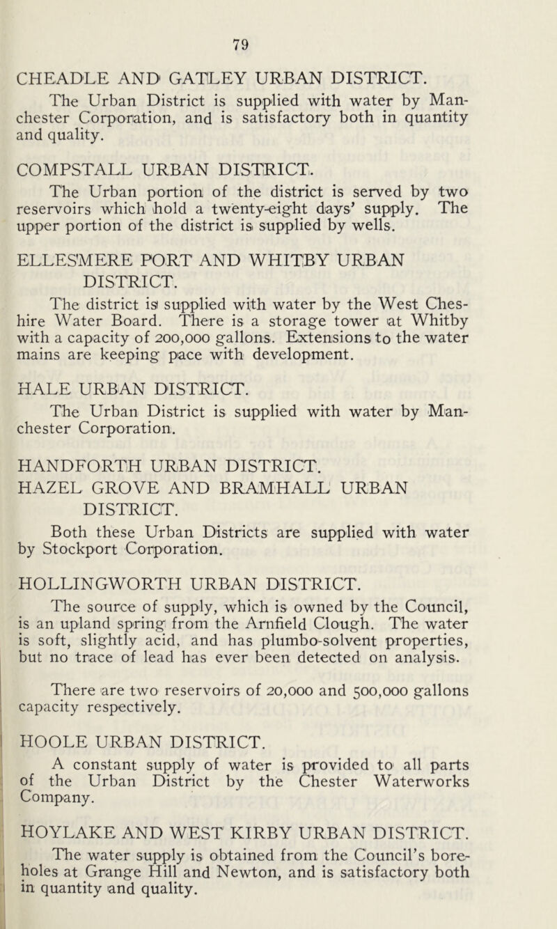 CHEADLE AND GATLEY URBAN DISTRICT. The Urban District is supplied with water by Man- chester Corporation, and is satisfactory both in quantity and quality. COMPSTALL URBAN DISTRICT. The Urban portion of the district is served by two reservoirs which hold a twenty-eight days’ supply. The upper portion of the district is supplied by wells. ELLESMERE PORT AND WHITBY URBAN DISTRICT. The district is supplied with water by the West Ches- hire Water Board. There is a storage tower at Whitby with a capacity of 200,000 gallons. Extensions to the water mains are keeping pace with development. HALE URBAN DISTRICT. The Urban District is supplied with water by Man- chester Corporation. HANDFORTH URBAN DISTRICT. HAZEL GROVE AND BRAMHALL URBAN DISTRICT. Both these Urban Districts are supplied with water by Stockport Corporation. HOLLINGWORTH URBAN DISTRICT. The source of supply, which is owned by the Council, is an upland spring from the Arnfield Clough. The water is soft, slightly acid, and has plumbo-solvent properties, but no trace of lead has ever been detected on analysis. There are two reservoirs of 20,000 and 500,000 gallons capacity respectively. HOOLE URBAN DISTRICT. A constant supply of water is provided to all parts of the Urban District by the Chester Waterworks Company. HOYLAKE AND WEST KIRBY URBAN DISTRICT. The water supply is obtained from the Council’s bore- holes at Grange Hill and Newton, and is satisfactory both in quantity and quality.