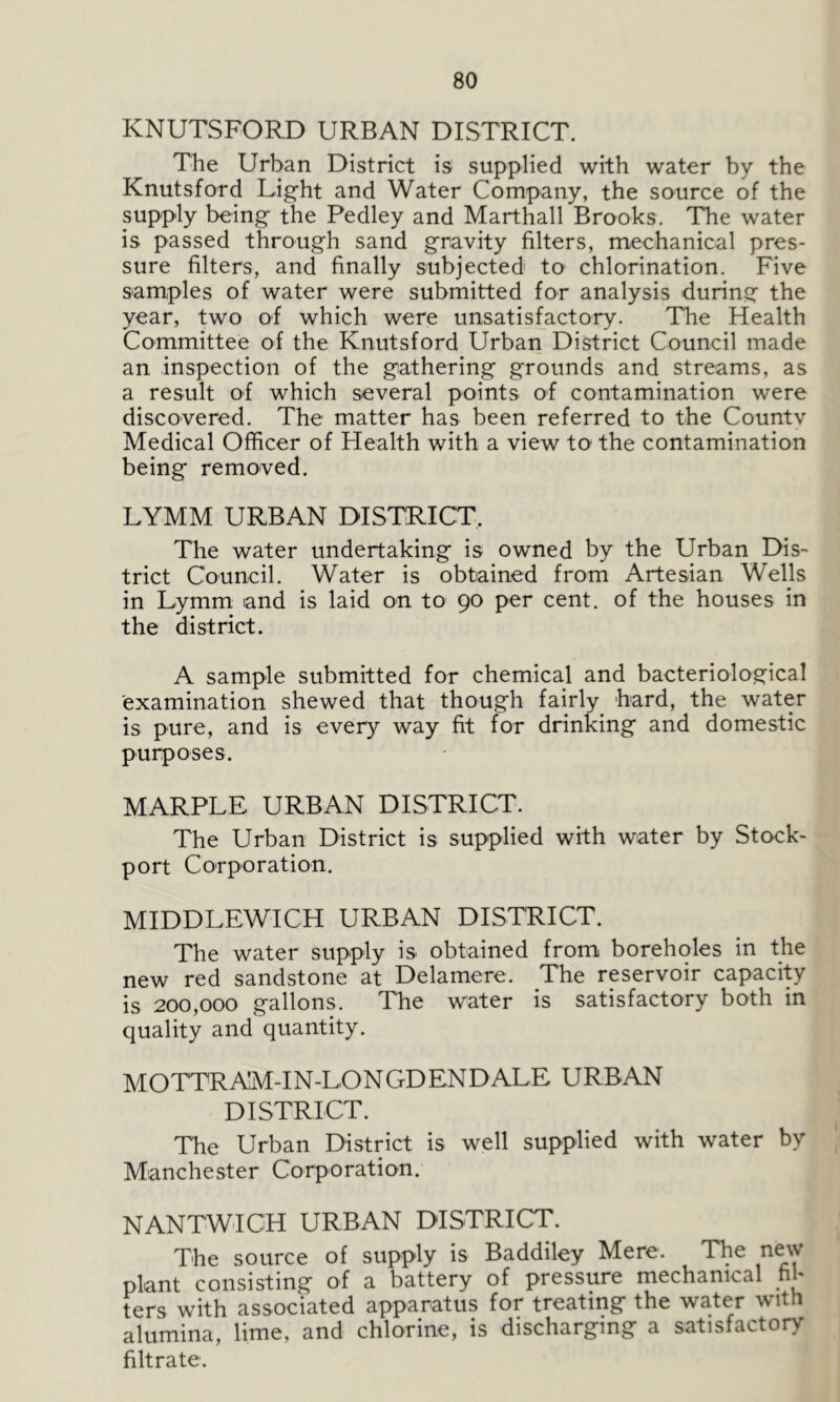 ICNUTSFORD URBAN DISTRICT. The Urban District is supplied with water by the Knutsford Light and Water Company, the source of the supply being the Pedley and Marthall Brooks. The water is passed through sand gravity filters, mechanical pres- sure filters, and finally subjected to chlorination. Five samples of water were submitted for analysis during the year, two of which were unsatisfactory. The Health Committee of the Knutsford Urban District Council made an inspection of the gathering grounds and streams, as a result of which several points of contamination were discovered. The matter has been referred to the Countv Medical Officer of Plealth with a view to the contamination being removed. LYMM URBAN DISTRICT. The water undertaking is owned by the Urban Dis- trict Council. Water is obtained from Artesian Wells in Lymm and is laid on to 90 per cent, of the houses in the district. A sample submitted for chemical and bacteriological examination shewed that though fairly hard, the water is pure, and is every way fit for drinking and domestic purposes. MARPLE URBAN DISTRICT. The Urban District is supplied with water by Stock- port Corporation. MIDDLEWICH URBAN DISTRICT. The water supply is obtained from boreholes in the new red sandstone at Delamere. The reservoir capacity is 200,000 gallons. The water is satisfactory both in quality and quantity. MOTTRAM-IN-LON GD END ALE URBAN DISTRICT. The Urban District is well supplied with water by Manchester Corporation. NANTWICH URBAN DISTRICT. The source of supply is Baddiley Mere. The new plant consisting of a battery of pressure mechanical fil- ters with associated apparatus for treating the water with alumina, lime, and chlorine, is discharging a satisfactory filtrate.