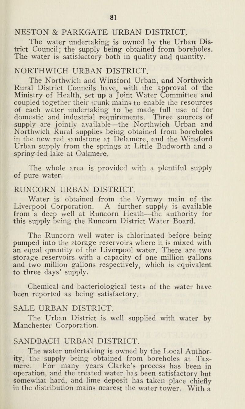 NESTON & PARKGATE URBAN DISTRICT. The water undertaking is owned by the Urban Dis- trict Council; the supply being obtained from boreholes. The water is satisfactory both in quality and quantity. NORTHWICH URBAN DISTRICT. The Northwich and Winsford Urban, and Northwich Rural District Councils have, with the approval of the Ministry of Health, set up a Joint Water Committee and coupled together their trunk mains to enable the resources of each water undertaking to be made full use of for domestic and industrial requirements. Three sources of supply are jointly available—-the Northwich Urban and Northwich Rural supplies being obtained from boreholes in the new red sandstone at Delamere, and the Winsford Urban supply from the springs at Little Budworth and a spring-fed lake at Oakmere. The whole area is provided with a plentiful supply of pure water. RUNCORN URBAN DISTRICT. Water is obtained from the Vyrnwy main of the Liverpool Corporation. A further supply is available from a deep well at Runcorn Heath—the authority for this supply being the Runcorn District Water Board. The Runcorn well water is chlorinated before being pumped into the storage reservoirs where it is mixed with an equal quantity of the Liverpool water. There are two storage reservoirs with a capacity of one million gallons and two million gallons respectively, which is equivalent to three days’ supply. Chemical and bacteriological tests of the water have been reported as being satisfactory. SALE URBAN DISTRICT. The Urban District is well supplied with water by Manchester Corporation. SANDBACH URBAN DISTRICT. The water undertaking is owned by the Local Author- ity, the supply being obtained from boreholes at Tax- mere. For many years Clarke’s process has been in operation, and the treated water has been satisfactory but somewhat hard, and lime deposit has taken place chiefly in the distribution mains nearest the water tower. With a