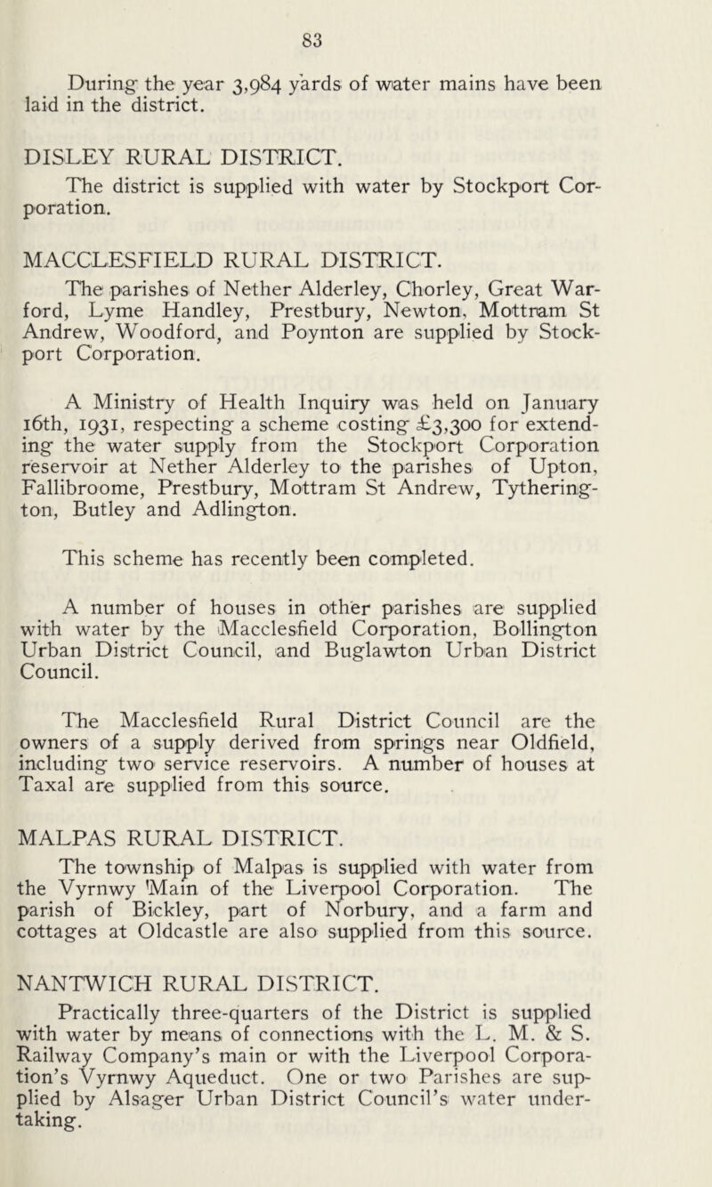 During* the year 3,984 yards of water mains have been laid in the district. DISLEY RURAL DISTRICT. The district is supplied with water by Stockport Cor- poration. MACCLESFIELD RURAL DISTRICT. The parishes of Nether Alderley, Chorley, Great War- ford, Lyme Handley, Prestbury, Newton, Mottnam St Andrew, Woodford, and Poynton are supplied by Stock- port Corporation. A Ministry of Health Inquiry was held on January 16th, 1931, respecting* a scheme costing £3,300 for extend- ing the water supply from the Stockport Corporation reservoir at Nether Alderley to the parishes of Upton, Fallibroome, Prestbury, Mottram St Andrew, Tythering- ton, Butley and Adlington. This scheme has recently been completed. A number of houses in other parishes are supplied with water by the Macclesfield Corporation, Bollington Urban District Council, and Buglawton Urban District Council. The Macclesfield Rural District Council are the owners of a supply derived from springs near Oldfield, including two service reservoirs. A number of houses at Taxal are supplied from this source. MALPAS RURAL DISTRICT. The township of Malpas is supplied with water from the Vyrnwy ’Main of the Liverpool Corporation. The parish of Biekley, part of Norbury, and a farm and cottages at Oldcastle are also supplied from this source. NANTWICH RURAL DISTRICT. Practically three-quarters of the District is supplied with water by means of connections with the L. M. & S. Railway Company’s main or with the Liverpool Corpora- tion’s Vyrnwy Aqueduct. One or two Parishes are sup- plied by Alsager Urban District Council’s water under- taking.