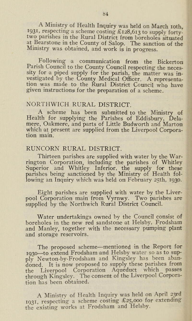 A Ministry of Health Inquiry was held on March iothr 1931, respecting a scheme costing £128,613 to supply forty- two parishes in the Rural District from boreholes situated at Bearstone in the County of Salop. The sanction of the Ministry was obtained, and work is in progress. Following a communication from the Bickerton Parish Council to the County Council respecting the neces- sity for a piped supply for the parish, the matter was in- vestigated by the County Medical Officer. A representa- tion was made to the Rural District Council who have given instructions for the preparation of a scheme. NORTHWICH RURAL DISTRICT. A scheme has been submitted to the Ministry of Health for supplying the Parishes of Eddisbury, Dela- mere, Oakmere, and parts of Little Budworth and Marton which at present are supplied from the Liverpool Corpora- tion main. RUNCORN RURAL DISTRICT. Thirteen parishes are supplied with water by the War- rington Corporation, including the parishes of Whitley Superior and Whitley Inferior, the supply for these parishes being* sanctioned by the Ministry of Health fol- lowing an Inquiry which was held on February 25th, 1930. Eight parishes are supplied with water by the Liver- pool Corporation main from Vyrnwy. Two parishes are supplied by the Northwich Rural District Council. Water undertakings owned by the Council consist of boreholes in the new red sandstone at Helsby, Frodsham and Manley, together with the necessary pumping plant and storage reservoirs. The proposed scheme—mentioned in the Report for I93°—t0 extend Frodsham and Helsby water so as to sup- ply Newton-by-Frodsham and Kingsley has been aban- doned. It is now proposed to supply these parishes from the Liverpool Corporation Aqueduct which passes through Kingsley. The consent of the Liverpool Corpora- tion has been obtained. A Ministry of Health Inquiry was held on April 23rd 1931, respecting a scheme costing £25,000 for extending the existing works at Frodsham and Helsby.