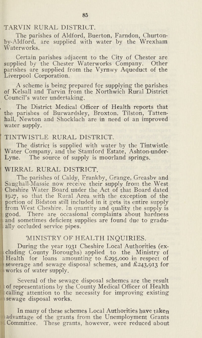 TARVIN RURAL DISTRICT. The parishes of Aldford, Buerton, Farndon, Churton- by-Aldford, are supplied with water by the Wrexham Waterworks. Certain parishes adjacent to the City of Chester are supplied by the Chester Waterworks Company. Other parishes are supplied from the Vyrnwy Aqueduct of the Liverpool Corporation. A scheme is being prepared for supplying the parishes of Kelsall and Tarvin from the Northwich Rural District Council’s water undertaking. , The District Medical Officer of Health reports that the parishes of Burwardsley, Broxton, Tilston, Tatten- hall, Newton and Shocklach are in need of an improved water supply. 1 TINTWISTLE RURAL DISTRICT. The district is supplied with water by the Tintwistle Water Company, and the Stamford Estate, Ashton-under- Lyne. The source of supply is moorland springs. WIRRAL RURAL DISTRICT. The parishes of Caldy, Frankby, Grange, Greasbv and Saughall-Massie now receive their supply from the West Cheshire Water Board under the Act of that Board dated 1927, so that the Rural Area with the exception of the portion of Bidston still included in it gets its entire supply from West Cheshire. Jn quantity and quality the supply is good. There are occasional complaints about hardness and sometimes deficient supplies are found due to gradu- ally occluded service pipes. 'MINISTRY OF HEALTH INQUIRIES. During the year 1931 Cheshire Local Authorities (ex- cluding County Boroughs) applied to the Ministry of Health for loans amounting to- £295,000 in respect of sewerage and sewage disposal schemes, and £243,913 for works of water supply. Several of the sewage disposal schemes are the result of representations by the County Medical Officer of Health calling attention to the necessity for improving existing sewage disposal works. In many of these schemes Local Authorities have taken advantage of the grants from the Unemployment Grants : Committee. These grants, however, were reduced about