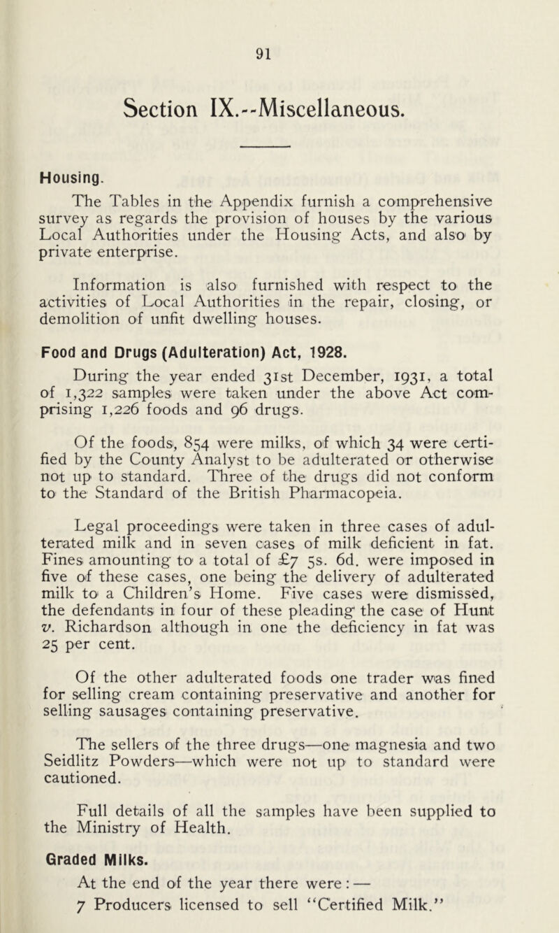 Section IX.--Miscellaneous. Housing. The Tables in the Appendix furnish a comprehensive survey as regards the provision of houses by the various Local Authorities under the Housing Acts, and also by private enterprise. Information is also furnished with respect to the activities of Local Authorities in the repair, closing, or demolition of unfit dwelling houses. Food and Drugs (Adulteration) Act, 1928. During the year ended 31st December, 1931, a total of 1,322 samples were taken under the above Act com- prising 1,226 foods and 96 drugs. Of the foods, 854 were milks, of which 34 were certi- fied by the County Analyst to be adulterated or otherwise not up to standard. Three of the drugs did not conform to the Standard of the British Pharmacopeia. Legal proceedings were taken in three cases of adul- terated milk and in seven cases of milk deficient in fat. Fines amounting to a total of £7 5s. 6d. were imposed in five of these cases, one being the delivery of adulterated milk to a Children’s Home. Five cases were dismissed, the defendants in four of these pleading the case of Hunt v. Richardson although in one the deficiency in fat was 25 per cent. Of the other adulterated foods one trader was fined for selling cream containing preservative and another for selling sausages containing preservative. The sellers of the three drugs—one magnesia and two Seidlitz Powders—which were not up to standard were cautioned. Full details of all the samples have been supplied to the Ministry of Health. Graded Milks. At the end of the year there were: — 7 Producers licensed to sell “Certified Milk.”