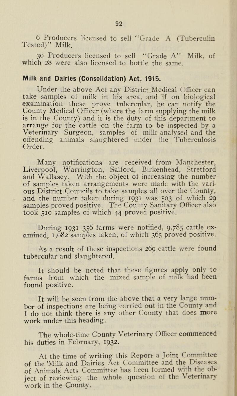 6 Producers licensed to sell “Grade A (Tuberculin Tested)” Milk. 30 Producers licensed to sell “Grade A” Milk, of which 28 were also licensed to bottle the same. Milk and Dairies (Consolidation) Act, 1915. Under the above Act any District Medical Officer can take samples of milk in his area, and if on biological examination these prove tubercular, he can notify the County Medical Officer (where the farm supplying the milk is in the County) and it is the duty of this department to arrange for the cattle on the farm to be inspected by a Veterinary Surgeon, samples of milk analysed and the offending animals slaughtered under the Tuberculosis Order. Many notifications are received from Manchester, Liverpool, Warrington, Salford, Birkenhead, Stretford and Wallasey. With the object of increasing the number of samples taken arrangements were made with the vari- ous District Councils to* take samples all over the County, and the number taken during 1931 was 503 of which 29 samples proved positive. The Cou nty Sanitary Officer also took 510 samples of which 44 proved positive. During 1931 356 farms were notified, 9,785 cattle ex- amined, 1,082 samples taken, of which 365 proved positive. As a result of these inspections 269 cattle were found tubercular and slaughtered. It should be noted that these figures apply only to farms from which the mixed sample of milk had been found positive. It will be seen from the above that a very large num- ber of inspections are being carried out in the County and I do not think there is any other County that does more work under this heading. The whole-time County Veterinary Officer commenced his duties in February, 1932. At the time of writing this Report a Joint Committee of the ’Milk and Dairies Act Committee and the Diseases of Animals Acts Committee has been formed with the ob- ject of reviewing the whole question of the V eterinary work in the County.