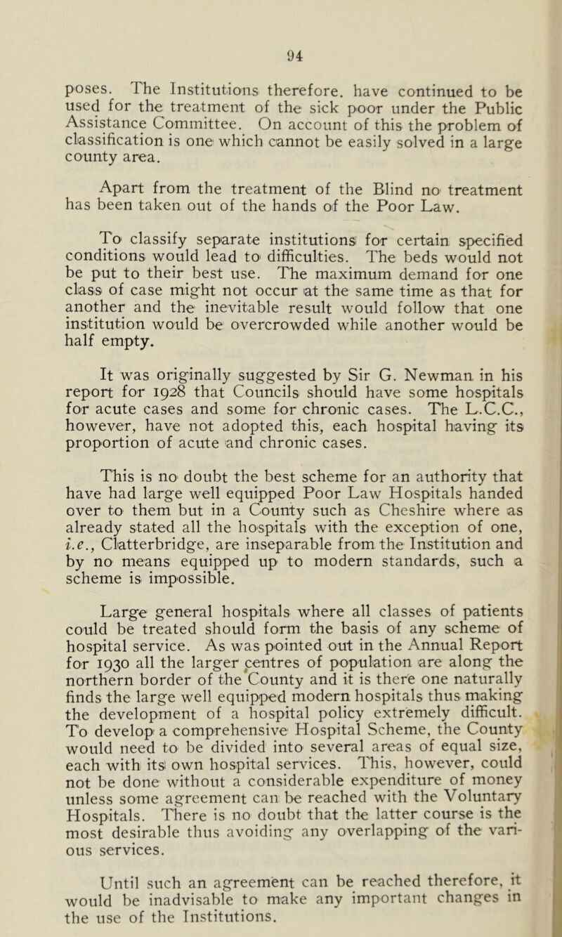 poses. The Institutions therefore, have continued to be used for the treatment of the sick poor under the Public Assistance Committee. On account of this the problem of classification is one which cannot be easily solved in a large county area. Apart from the treatment of the Blind no treatment has been taken out of the hands of the Poor Law. To* classify separate institutions for certain specified conditions would lead to> difficulties. The beds would not be put to their best use. The maximum demand for one class of case might not occur at the same time as that for another and the inevitable result would follow that one institution would be overcrowded while another would be half empty. It was originally suggested by Sir G. Newman in his report for 1928 that Councils should have some hospitals for acute cases and some for chronic cases. The L.C.C., however, have not adopted this, each hospital having its proportion of acute and chronic cases. This is no doubt the best scheme for an authority that have had large well equipped Poor Law Hospitals handed over to them but in a County such as Cheshire where as already stated all the hospitals with the exception of one, i.e., Clatterbridge, are inseparable from the Institution and by no means equipped up to modern standards, such a scheme is impossible. Large general hospitals where all classes of patients could be treated should form the basis of any scheme of hospital service. As was pointed out in the Annual Report for 1930 all the larger centres of population are along the northern border of the County and it is there one naturally finds the large well equipped modern hospitals thus making the development of a hospital policy extremely difficult. To develop a comprehensive Hospital Scheme, the County would need to be divided into several areas of equal size, each with its own hospital sendees. This, however, could not be done without a considerable expenditure of money unless some agreement can be reached with the Voluntary Hospitals. There is no doubt that the latter course is the most desirable thus avoiding any overlapping of the vari- ous services. Until such an agreement can be reached therefore, it would be inadvisable to make any important changes in the use of the Institutions.