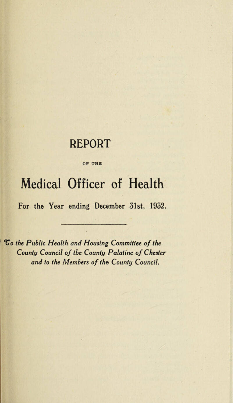 REPORT OF THE Medical Officer of Health For the Year ending December 31st, 1932, ^0 the Public Health and Housing Committee of the County Council of the County Palatine of Chester and to the Members of the County Council.