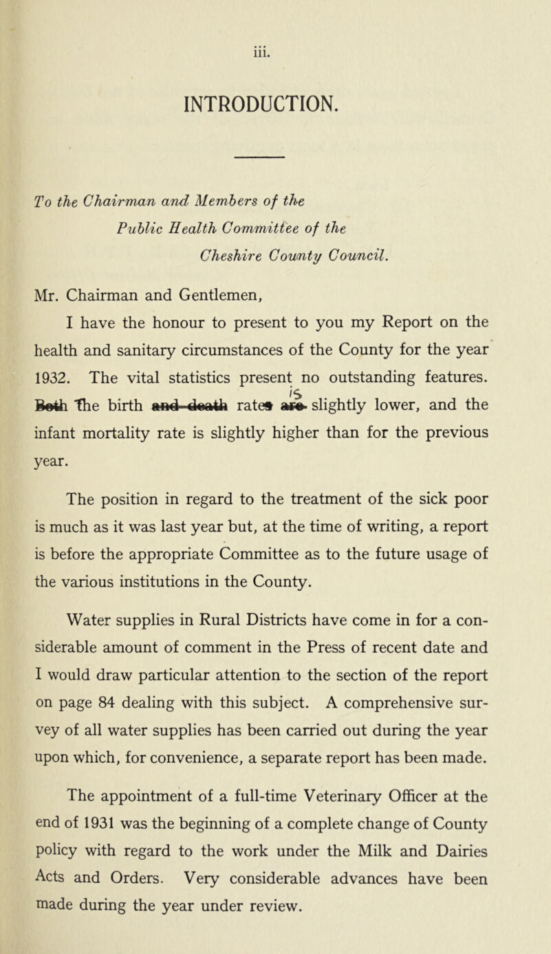 INTRODUCTION. To the Chairman and Members of the Public Health Committee of the Cheshire County Council. Mr. Chairman and Gentlemen, I have the honour to present to you my Report on the health and sanitary circumstances of the County for the year 1932. The vital statistics present no outstanding features. Is B«4h 'the birth emd rate* ac#> slightly lower, and the infant mortality rate is slightly higher than for the previous year. The position in regard to the treatment of the sick poor is much as it was last year but, at the time of writing, a report is before the appropriate Committee as to the future usage of the various institutions in the County. Water supplies in Rural Districts have come in for a con¬ siderable amount of comment in the Press of recent date and I would draw particular attention to the section of the report on page 84 dealing with this subject. A comprehensive sur¬ vey of all water supplies has been carried out during the year upon which, for convenience, a separate report has been made. The appointment of a full-time Veterinary Officer at the end of 1931 was the beginning of a complete change of County policy with regard to the work under the Milk and Dairies Acts and Orders. Very considerable advances have been made during the year under review.