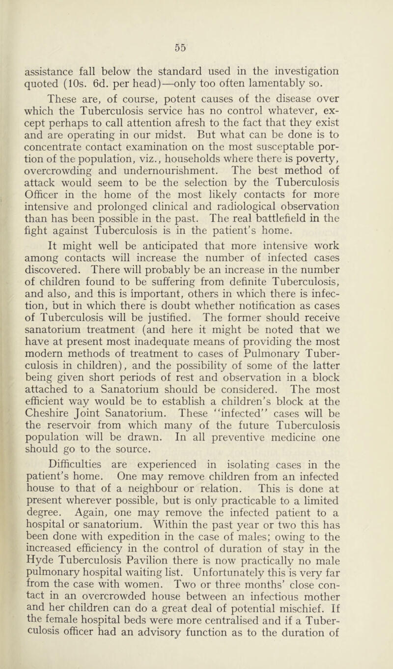 assistance fall below the standard used in the investigation quoted (10s. 6d. per head)—only too often lamentably so. These are, of course, potent causes of the disease over which the Tuberculosis service has no control whatever, ex- cept perhaps to call attention afresh to the fact that they exist and are operating in our midst. But what can be done is to concentrate contact examination on the most susceptable por- tion of the population, viz., households where there is poverty, overcrowding and undernourishment. The best method of attack would seem to be the selection by the Tuberculosis Officer in the home of the most likely contacts for more intensive and prolonged clinical and radiological observation than has been possible in the past. The real battlefield in the fight against Tuberculosis is in the patient’s home. It might well be anticipated that more intensive work among contacts will increase the number of infected cases discovered. There will probably be an increase in the number of children found to be suffering from definite Tuberculosis, and also, and this is important, others in which there is infec- tion, but in which there is doubt whether notification as cases of Tuberculosis will be justified. The former should receive sanatorium treatment (and here it might be noted that we have at present most inadequate means of providing the most modern methods of treatment to cases of Pulmonary Tuber- culosis in children), and the possibility of some of the latter being given short periods of rest and observation in a block attached to a Sanatorium should be considered. The most efficient way would be to establish a children’s block at the Cheshire Joint Sanatorium. These infected” cases will be the reservoir from which many of the future Tuberculosis population will be drawn. In all preventive medicine one should go to the source. Difficulties are experienced in isolating cases in the patient’s home. One may remove children from an infected house to that of a neighbour or relation. This is done at present wherever possible, but is only practicable to a limited degree. Again, one may remove the infected patient to a hospital or sanatorium. Within the past year or two this has been done with expedition in the case of males; owing to the increased efficiency in the control of duration of stay in the Hyde Tuberculosis Pavilion there is now practically no male pulmonary hospital waiting list. Unfortunately this is very far from the case with women. Two or three months’ close con- tact in an overcrowded house between an infectious mother and her children can do a great deal of potential mischief. If the female hospital beds were more centralised and if a Tuber- culosis officer had an advisory function as to the duration of