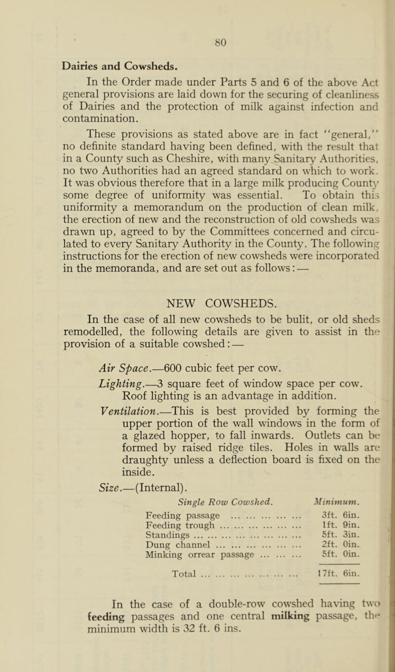 Dairies and Cowsheds. In the Order made under Parts 5 and 6 of the above Act general provisions are laid down for the securing of cleanliness of Dairies and the protection of milk against infection and contamination. These provisions as stated above are in fact general, no definite standard having been defined, with the result that in a County such as Cheshire, with many Sanitary Authorities, no two Authorities had an agreed standard on which to work. It was obvious therefore that in a large milk producing Count}^ some degree of uniformity was essential. To obtain thi.s uniformity a memorandum on the production of clean milk, the erection of new and the reconstruction of old cowsheds was drawn up, agreed to by the Committees concerned and circu- lated to every Sanitary Authority in the County. The following instructions for the erection of new cowsheds were incorporated in the memoranda, and are set out as follows: — NEW COWSHEDS. In the case of all new cowsheds to be bulit, or old sheds remodelled, the following details are given to assist in the provision of a suitable cowshed: — Air Space.—600 cubic feet per cow. Lighting.—3 square feet of window space per cow. Roof lighting is an advantage in addition. Ventilation.—This is best provided by forming the upper portion of the wall windows in the form of a glazed hopper, to fall inwards. Outlets can be formed by raised ridge tiles. Holes in walls are draughty unless a deflection board is fixed on the inside. Size.—(Internal). Single Row Cowshed. Minimum. Feeding passage 3ft. 6in. Feeding trough 1ft. 9in. Standings 5ft. Sin. Dung channel 2ft. Oin. Minking orrear passage 5ft. Oin. Total 17ft. Oin. In the case of a double-row cowshed having two feeding passages and one central milking passage, thp minimum width is 32 ft. 6 ins.