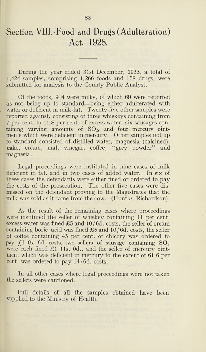 Section VIII.-Food and Drugs (Adulteration) Act, 1928. During the year ended 31st December, 1933, a total of 1,424 samples, comprising 1,266 foods and 158 drugs, were submitted for analysis to the County Public Analyst. Of the foods, 904 were milks, of which 69 were reported as not being up to standard—being either adulterated with water or deficient in milk-fat. Twenty-five other samples were reported against, consisting of three whiskeys containing from 7 per cent, to 11.8 per cent, of excess water, six sausages con- taining varying amounts of SO2, and four mercury oint- ments which were deficient in mercury. Other samples not up to standard consisted of distilled water, magnesia (calcined), cake, cream, malt vinegar, coffee, ‘‘grey powder’' and magnesia. Legal proceedings were instituted in nine cases of milk deficient in fat, and in two cases of added water. In six of these cases the defendants were either fined or ordered to pay the costs of the prosecution. The other five cases were dis- missed on the defendant proving to the Magistrates that the milk was sold as it came from the cow. (Hunt v. Richardson). As the result of the remaining cases where proceedings were instituted the seller of whiskey containing 11 per cent, excess water was fined £5 and 10/6d. costs, the seller of cream containing boric acid was fined £5 and 10/6d. costs, the seller of coffee containing 45 per cent, of chicory was ordered to pay £1 Os. 6d. costs, two sellers of sausage containing SO2 were each fined £1 11s. Od., and the seller of mercury oint- ment which was deficient in mercury to the extent of 61.6 per cent, was ordered to pay 14/6d. costs. In all other cases where legal proceedings were not taken the sellers were cautioned. Full details of all the samples obtained have been supplied to the Ministry of Health.