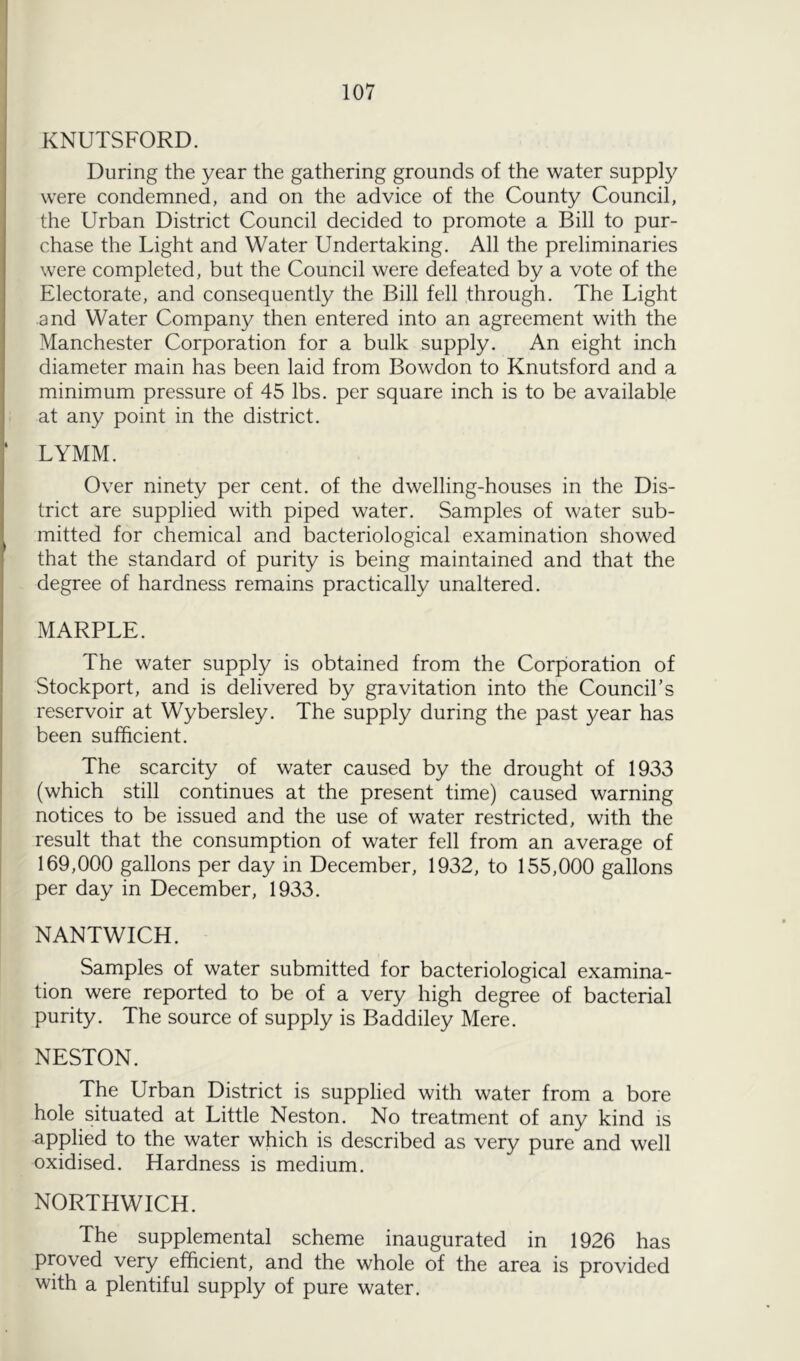 KNUTSFORD. During the year the gathering grounds of the water supply were condemned, and on the advice of the County Council, the Urban District Council decided to promote a Bill to pur- chase the Light and Water Undertaking. All the preliminaries were completed, but the Council were defeated by a vote of the Electorate, and consequently the Bill fell through. The Light and Water Company then entered into an agreement with the Manchester Corporation for a bulk supply. An eight inch diameter main has been laid from Bowdon to Knutsford and a minimum pressure of 45 lbs. per square inch is to be available at any point in the district. LYMM. Over ninety per cent, of the dwelling-houses in the Dis- trict are supplied with piped water. Samples of water sub- mitted for chemical and bacteriological examination showed that the standard of purity is being maintained and that the degree of hardness remains practically unaltered. xMARPLE. The water supply is obtained from the Corporation of Stockport, and is delivered by gravitation into the Council’s reservoir at Wybersley. The supply during the past year has been sufficient. The scarcity of water caused by the drought of 1933 (which still continues at the present time) caused warning notices to be issued and the use of water restricted, with the result that the consumption of water fell from an average of 169,000 gallons per day in December, 1932, to 155,000 gallons per day in December, 1933. NANTWICH. Samples of water submitted for bacteriological examina- tion were reported to be of a very high degree of bacterial purity. The source of supply is Baddiley Mere. NESTON. The Urban District is supplied with water from a bore hole situated at Little Neston. No treatment of any kind is applied to the water which is described as very pure and well oxidised. Hardness is medium. NORTHWICH. The supplemental scheme inaugurated in 1926 has proved very efficient, and the whole of the area is provided with a plentiful supply of pure water.