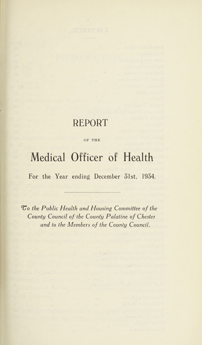 REPORT OF THE Medical Officer of Health For the Year ending December 31st, 1934, Vo the Public Health and Housing Committee of the County Council of the County Palatine of Chester and to the Members of the County Council.