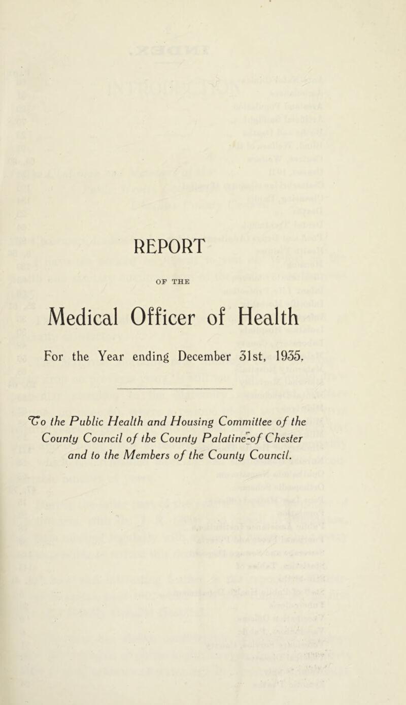 REPORT or THE Medical Officer of Health For the Year ending December 31st, 1935, the Public Health and Housing Committee of the County Council of the County Palatine^of Chester and to the Members of the County Council.