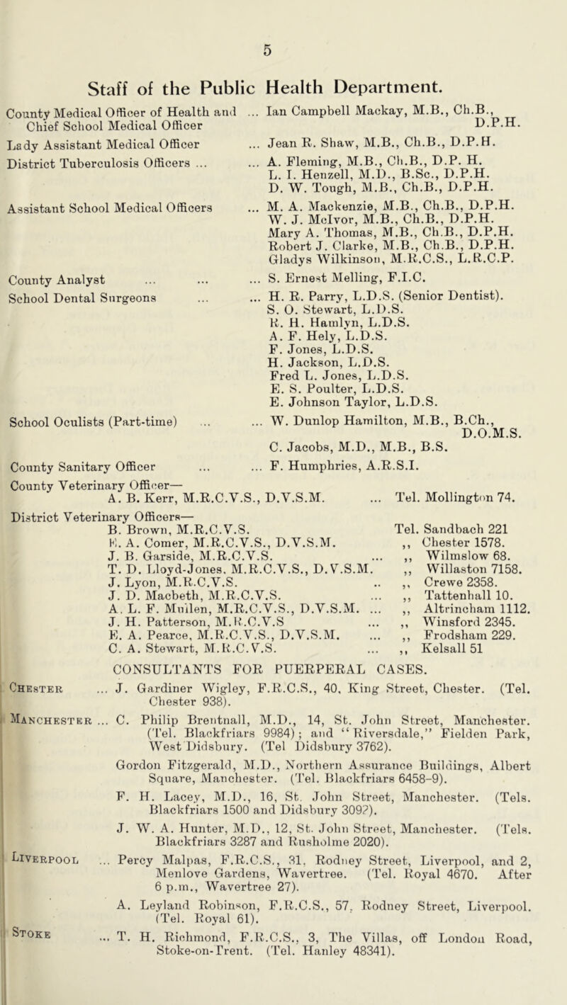 Staff of the Public Health Department. County Medical Officer of Health and Chief School Medical Officer Lady Assistant Medical Officer District Tuberculosis Officers ... Assistant School Medical Officers County Analyst School Dental Surgeons School Oculists (Part-time) ... Ian Campbell Mackay, M.B., Ch.B., D.P.H. ... Jean R. Shaw, M.B., Ch.B., D.P.H. ... A. Fleming, M.B., Ch.B., D.P. H. L. I. Henzell, M.D., B.Sc., D.P.H. D. W. Tough, M.B., Ch.B., D.P.H. ... M. A. Mackenzie, M.B., Ch.B., D.P.H. W. J. Mclvor, M.B., Ch.B., D.P.H. Mary A. Thomas, M.B., Ch.B., D.P.H. Robert J. Clarke, M.B., Ch.B., D.P.H. Gladys Wilkinson, M.R.C.S., L.R..C.P. ... S. Ernest Melling, F.I.C. ... H. R. Parry, L.D.S. (Senior Dentist). S. 0. Stewart, L.D.S. K. H. Hamlvn, L.D.S. A. F. Hely, L.D.S. F. Jones, L.D.S. H. Jackson, L.D.S. Fred L. Jones, L.D.S. E. S. Poulter, L.D.S. E. Johnson Taylor, L.D.S. W. Dunlop Hamilton, M.B., B.Ch., D.O.M.S. C. Jacobs, M.D., M.B., B.S. County Sanitary Officer ... ... F. Humphries, A.R.S.I. County Veterinary Officer— A. B. Kerr, M.R.C.V.S., D.V.S.M. ... Tel. Mollington 74. District Veterinary Officers— B. Brown, M.R.C.V.S. K. A. Comer, M.R.C.V.S., D.V.S.M. J. B. Garside, M.R.C.V.S. T. D. Lloyd-Jones. M.R.C.V.S., D.V.S.M. J. Lyon, M.R.C.V.S. J. D. Macbeth, M.R.C.V.S. A, L. F. Muilen, M.R.C.V.S., D.V.S.M. . J. H. Patterson, M.R.C.V.S E. A. Pearce, M.R.C.V.S., D.V.S.M. C. A. Stewart, M.R.C.V.S. CONSULTANTS FOR PUERPERAL Chester ... J. Gardiner Wigley, F.R.C.S., 40. Kin Chester 938). Tel. Sandbach 221 ,, Chester 1578. ,, Wilmslow 68. . ,, VVillaston 7158. .. ,, Crewe 2358. ,, Tattenhall 10. ,, Altrincham 1112. .. „ Winsford 2345. ... ,, Frodsham 229. .. ,, Kelsall 51 CASES. g Street, Chester. (Tel. Manchester ... C. Philip Brentnall, M.D., 14, St. John Street, Manchester. (Tel. Blackfriars 9984) ; and “ Kiversdale,” Fielden Park, West Didsbury. (Tel Didsbury 3762). Gordon Fitzgerald, M.D., Northern Assurance Buildings, Albert Square, Manchester. ('Pel. Blackfriars 6458-9), F. H. Lacey, M.D., 16, St. John Street, Manchester. (Tels. Blackfriars 1500 and Didsbury 309?). J. W. A. Hunter, M.D., 12, St. .lohii Street, Manchester. (Tela. Blackfriars 3287 and Rusholme 2020). biVERPooL ... Percy Malpas, F.R.C.S., 31, Rod ney Street, Liverpool, and 2, Menlove Gardens, Wavertree. (Tel. Royal 4670. After 6 p.m., Wavertree 27). A, Leyland Robinson, F.R.C.S., 57, Rodney Street, Liverpool. (Tel. Royal 61). Stoke ... t. H. Richmond, F.R.C.S., 3, The Villas, off London Road, Stoke-on-Trent. (Tel. Hanley 48341).