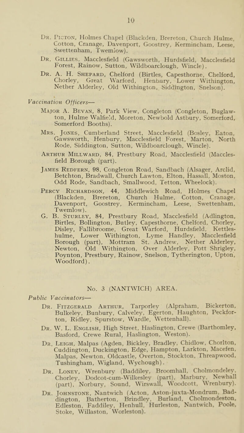 lu Dr. Picton, Holmes Chapel (Blackden, Brerelon, Church Hulme, Cotton, Cranage, Davenport, Goostrey, Kermincham, Leese, Swettenham, Twemlovv). Dr. Gillies. Macclesfield (Gawsworth, Hurdsfield, Macclesfield Forest, Rainow, Sutton, Wildboarclough, Wincle). Dr. a. H. Shepard, Chelford (Birtles, Capesthorne, Chelford, Chorley, Great Warford, Henbury, Lower VVithington, Nether Alderley, Old Withington, Siddington, Snelson). Vaccination Officers— Major A. Bevan, 8, Park View, Congleton (Congleton, Buglaw- ton, Hulme Walfield, Moreton, Newbold Astbury, Somerford, Somerford Booths). Mrs. Jones, Cumberland Street, Macclesfield (Bosley, Eaton, Gawsworth, Henbury, Macclesfield Forest, Marton, North Rode, Siddington, Sutton, Wildboarclough, Wincle). Arthur Millward, 84, Prestbury Road, Macclesfield (Maccles- field Borough (part). James Redfern, 98, Congleton Road, Sandbach (Alsager, Arclid, Betchton, Bradwall, Church Lawton, Elton, Hassall, Moston, Odd Rode, Sandbach, Smallwood, Tetton, Wheelock). Percy Richardson, 44, Middlewich Road, Holmes Chapel (Blackden, Brereton, Church Hulme, Cotton, Cranage, Davenport, Goostrey, Kermincham, Leese, Swettenham, Twemlow). G. B. Sturley, 84, Prestbury Road, Macclesfield (Adlington, Birtles, Bollington, Butley, Capesthorne, Chelford, Chorley, Disley, Fallibroome, Great Warford, Hurdsfield, Kettles- hulme. Lower Withington, Lyme Handley, Macclesfield Borough (part), Mottram St. Andrew, Nether Alderley, Newton, Old Withington, Over Alderley, Pott Shrigley, Poynton, Prestbury, Rainow, Snelson, Tytherington, Upton, Woodford). No. 3 (NANTWICH) AREA. Public Vaccinators— Dr. Fitzgerald Arthur, Tarporley (Alpraham, Bickerton, Bulkeley, Bunbury, Calveley, Egerton, Haughton, Peckfor- ton, Ridley, Spurstow, Wardle, Wettenhall). Dr. W. L. English, High Street, Haslington, Crewe (Barthomley, Basford, Crewe Rural, Haslington, Weston). Dr. Leigh, Malpas (Agden, Bickley, Bradley, Chidlow, Chorlton, Cuddington, Duckington, Edge, Hampton, Larkton, Macefen, Malpas, Newton, Oldcastle, Overton, Stockton, Threapwood, Tushingham, Wigland, Wychough). Dr. Loney, Wrenbury (Baddiley, Broomhall, Cholmondeley, Chorley, Dodcot-cum-Wilkesley (part), Marbury, Newhall (part), Norbury, Sound, Wirswall, Woodcott, Wrenbur\J. Dr. Johnstone, Nantwich (Acton, Aston-juxta-Mondrum, Bad- dington, Batherton, Brindley, Burland, Cholmondeston, Edleston, Faddiley, Henhull, Hurleston, Nantwich, Poole, Stoke, \\hllaston, Worleston).