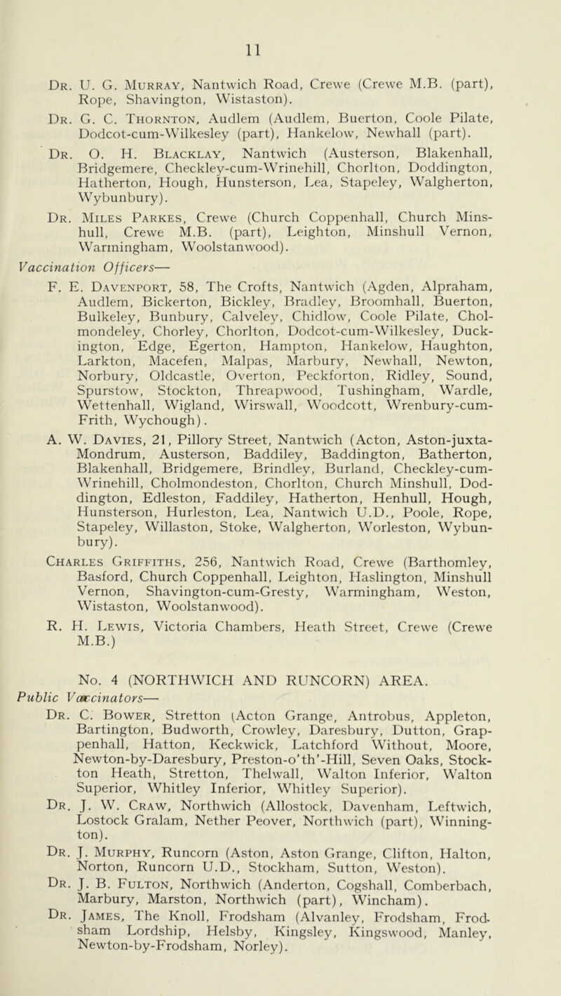 Dr. U. G. Murray, Nantwich Road, Crewe (Crewe M.B. (part). Rope, Shavington, Wistaston). Dr. G. C. Thornton, Audlem (Audlem, Buerton, Coole Pilate, Dodcot-cum-Wilkesley (part), Hankelow, Newhall (part). Dr. O. H. Blacklay, Nantwich (Austerson, Blakenhall, Bridgemere, Checkley-cum-Wrinehill, Chorllon, Doddington, Hatherton, Hough, Hunsterson, Lea, Stapeley, Walgherton, Wybunbury). Dr. Miles Parkes, Crewe (Church Coppenhall, Church Mins- hull, Crewe M.B. (part), Leighton, Minshull Vernon, Wariningham, Woolstanwood). Vaccination Officers— F. E. Davenport, 58, The Crofts, Nantwich (Agden, Alpraham, Audlem, Bickerton, Bickley, Bradley, Broomhall, Buerton, Bulkeley, Bunbury, Calveley, Chidlow, Coole Pilate, Chol- mondeley, Chorley, Chorlton, Dodcot-cum-Wilkesley, Duck- ington. Edge, Egerton, Hampton, Hankelow, Haughton, Larkton, Macefen, Malpas, Marbury, Newhall, Newton, Norbury, Oldcastle, Overton, Peckforton, Ridley, Sound, Spurstow, Stockton, Threapwood, Tushingham, Wardle, Wettenhall, Wigland, Wirswall, Woodcott, Wrenbury-cum- Frith, Wychough). A, W. Davies, 21, Pillory Street, Nantwich (Acton, Aston-juxta- Mondrum, Austerson, Baddiley, Baddington, Batherton, Blakenhall, Bridgemere, Brindley, Burland, Checkley-cum- Wrinehill, Cholmondeston, Chorlton, Church Minshull, Dod- dington, Edleston, Faddiley, Hatherton, Henhull, Hough, Hunsterson, Hurleston, Lea, Nantwich U.D., Poole, Rope, Stapeley, Willaston, Stoke, Walgherton, Worleston, Wybun- bury). Charles Griffiths, 256, Nantwich Road, Crewe (Barthomley, Basford, Church Coppenhall, Leighton, Haslington, Minshull Vernon, Shavington-cum-Gresty, Warmingham, Weston, Wistaston, Woolstanwood). R. H. Lewis, Victoria Chambers, Heath Street, Crewe (Crewe M.B.) No. 4 (NORTHWICH AND RUNCORN) AREA. Public Varcinators— Dr. C. Bower, Stretton (Acton Grange, Antrobus, Appleton, Bartington, Budworth, Crowley, Daresbury, Dutton, Grap- penhall, Hatton, Keckwick, Latchford Without, Moore, Newton-by-Daresbury, Preston-o’th’-Hill, Seven Oaks, Stock- ton Heath, Stretton, Thelwall, Walton Inferior, Walton Superior, Whitley Inferior, Whitley Superior). Dr. J. W. Craw, Northwich (Allostock, Davenham, Leftwich, Lostock Gralam, Nether Peover, Northwich (part). Winning- ton). Dr. J. Murphy, Runcorn (Aston, Aston Grange, Clifton, Halton, Norton, Runcorn U.D., Stockham, Sutton, Weston). Dr. j. B. Fulton, Northwich (Anderton, Cogshall, Comberbach, Marbury, Marston, Northwich (part), Wincham). Dr. James, The Knoll, Frodsham (Alvanley, Frodsham, Frod- sham Lordship, Helsby, Kingsley, Kingswood, Manley, Newton-by-Frodsham, Norley).