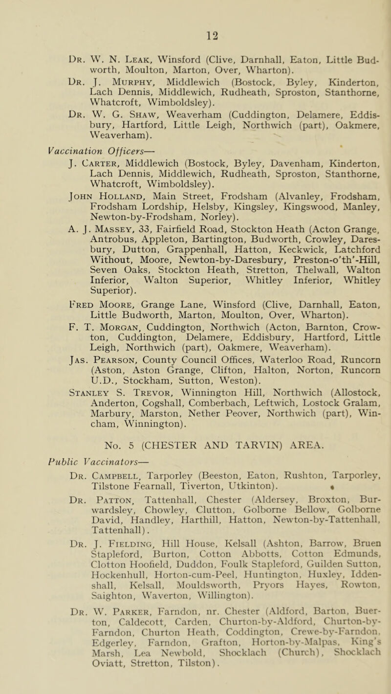 Dr. W. N. Leak, Winsford (Clive, Darnhall, Eaton, Little Bud- worth, Moulton, Marton, Over, Wharton). Dr. J. Murphy, Middlewich (Bostock, Byley, Kinderton, Lach Dennis, Middlewich, Rudheath, Sproston, Stanthorne, Whatcroft, Wimboldsley). Dr. W. G. Shaw, Weaverham (Cuddington, Delamere, Eddis- bury, Hartford, Little Leigh, Northwich (part), Oakmere, Weaverham). Vaccination Officers— J. Carter, Middlewich (Bostock, Byley, Davenham, Kinderton, Lach Dennis, Middlewich, Rudheath, Sproston, Stanthorne, Whatcroft, Wimboldsley). John Holland, Main Street, Frodsham (Alvanley, Frodsham, Frodsham Lordship, Helsby, Kingsley, Kingswood, Manley, Newton-by-Frodsham, Norley). A. J. Massey, 33, Fairfield Road, Stockton Heath (Acton Grange, Antrobus, Appleton, Bartington, Budworth, Crowley, Dares- bury, Dutton, Grappenhall, Hatton, Keckwick, Latchford Without, Moore, Newton-by-Daresbury, Preston-o'th'-Hill, Seven Oaks, Stockton Heath, Stretton, Thelwall, Walton Inferior, Walton Superior, Whitley Inferior, Whitley Superior), Fred Moore, Grange Lane, Winsford (Clive, Darnhall, Eaton, Little Budworth, Marton, Moulton, Over, Wharton). F. T. Morgan, Cuddington, Northwich (Acton, Barnton, Crow- ton, Cuddington, Delamere, Eddisbury, Hartford, Little Leigh, Northwich (part), Oakmere, Weaverham). Jas. Pearson, County Council Offices, Waterloo Road, Runcorn (Aston, Aston Grange, Clifton, Halton, Norton, Runcorn U.D., Stockham, Sutton, Weston). Stanley S. Trevor, Winnington Hill, Northwich (Allostock, Anderton, Cogshall, Comberbach, Leftwich, Lostock Gralam, Marbury, Marston, Nether Peover, Northwich (part), Win- cham, Winnington). No. 5 (CHESTER AND TARVIN) AREA. Public Vaccinators— Dr. Campbell, Tarporley (Beeston, Eaton, Rushton, Tarporley, Tilstone Fearnall, Tiverton, Utkinton). « Dr. Patton, Tattenhall, Chester (Aldersey, Broxton, Bur- wardsley, Chowley, Clutton, Golborne Bellow, Golborne David, Handley, Harthill, Hatton, Newton-by-Tattenhall, Tattenhall). Dr. j. Fielding, Hill House, Kelsall (Ashton, Barrow, Bruen Stapleford, Burton, Cotton Abbotts, Cotton Edmunds, Clotton Hoofield, Duddon, Foulk Stapleford, Guilden Sutton, Hockenhull, Horton-cum-Peel, Huntington, Huxley, Idden- shall, Kelsall, Mouldsworth, Pryors Hayes, Rowton, Saighton, Waverton, Willington). Dr. W. Parker, Farndon, nr. Chester (Aldford, Barton, Buer- ton, Caldecott, Carden, Churton-by-Aldford, Churton-by- Farndon, Churton Heath, Coddington, Crewe-by-Farndon. Edgerley, Farndon, Grafton, Horton-by-Malpas, King’s Marsh, Lea Newbold, Shocklach (Church), Shocklach Oviatt, Stretton, Tilston).