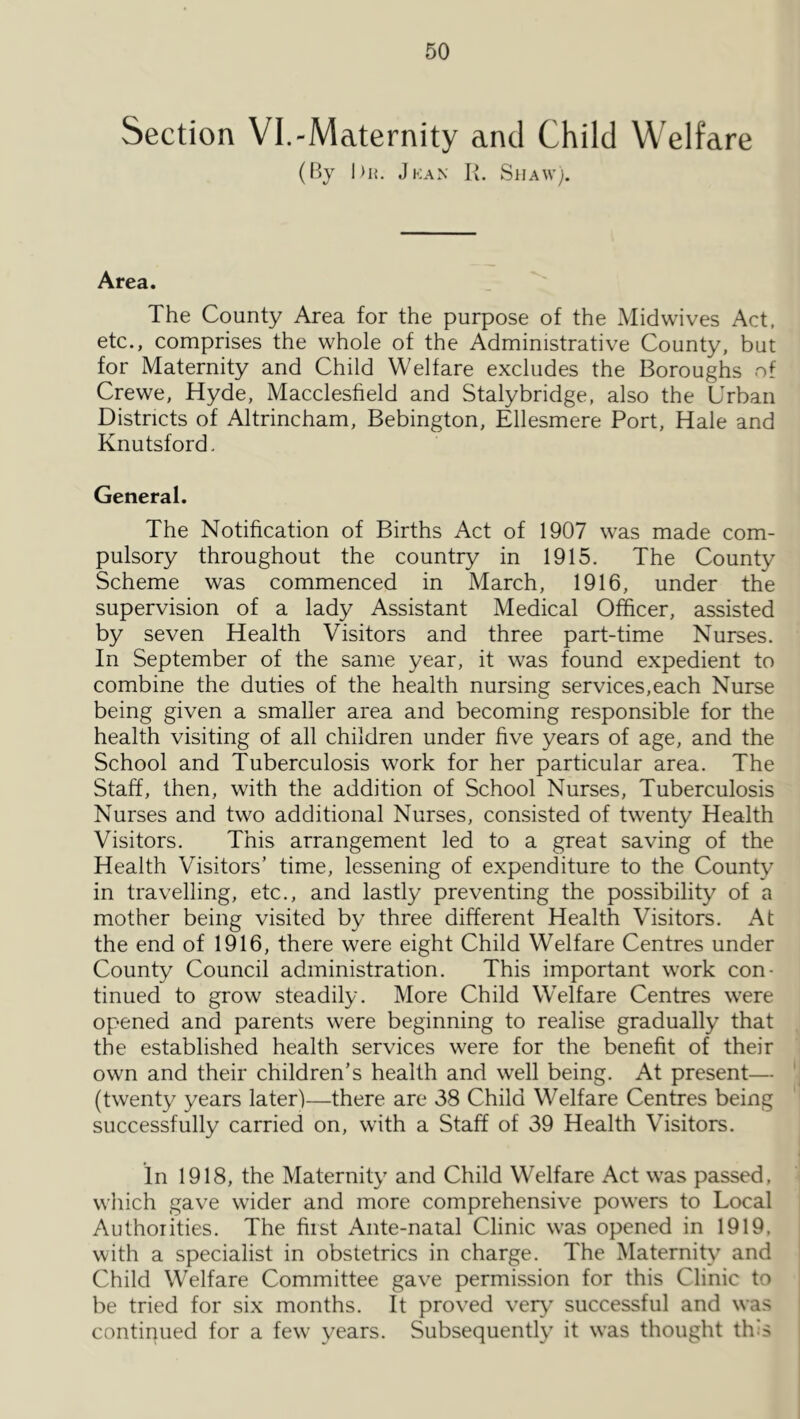 Section VI.-Maternity and Child Welfare (By hit, Jkan K. Shaw;. Area. The County Area for the purpose of the Midwives Act, etc., comprises the whole of the Administrative County, but for Maternity and Child Welfare excludes the Boroughs of Crewe, Hyde, Macclesfield and Stalybridge, also the Urban Districts of Altrincham, Bebington, Ellesmere Port, Hale and Knutsford. General. The Notification of Births Act of 1907 was made com- pulsory throughout the country in 1915. The County Scheme was commenced in March, 1916, under the supervision of a lady Assistant Medical Officer, assisted by seven Health Visitors and three part-time Nurses. In September of the same year, it was found expedient to combine the duties of the health nursing services,each Nurse being given a smaller area and becoming responsible for the health visiting of all children under five years of age, and the School and Tuberculosis work for her particular area. The Staff, then, with the addition of School Nurses, Tuberculosis Nurses and two additional Nurses, consisted of twenty Health Visitors. This arrangement led to a great saving of the Health Visitors’ time, lessening of expenditure to the County in travelling, etc., and lastly preventing the possibility of a mother being visited by three different Health Visitors. At the end of 1916, there were eight Child Welfare Centres under County Council administration. This important work con- tinued to grow steadily. More Child Welfare Centres were opened and parents were beginning to realise gradually that the established health services were for the benefit of their own and their children’s health and well being. At present— (twenty years later)—there are 38 Child Welfare Centres being successfully carried on, with a Staff of 39 Health Visitors. in 1918, the Maternity and Child Welfare Act was passed, which gave wider and more comprehensive powers to Local Authorities. The first Ante-natal Clinic was opened in 1919, with a specialist in obstetrics in charge. The Maternity and Child W’elfare Committee gave permission for this Clinic to be tried for six months. It proved very' successful and was contiirued for a few years. Subsequently it was thought th's