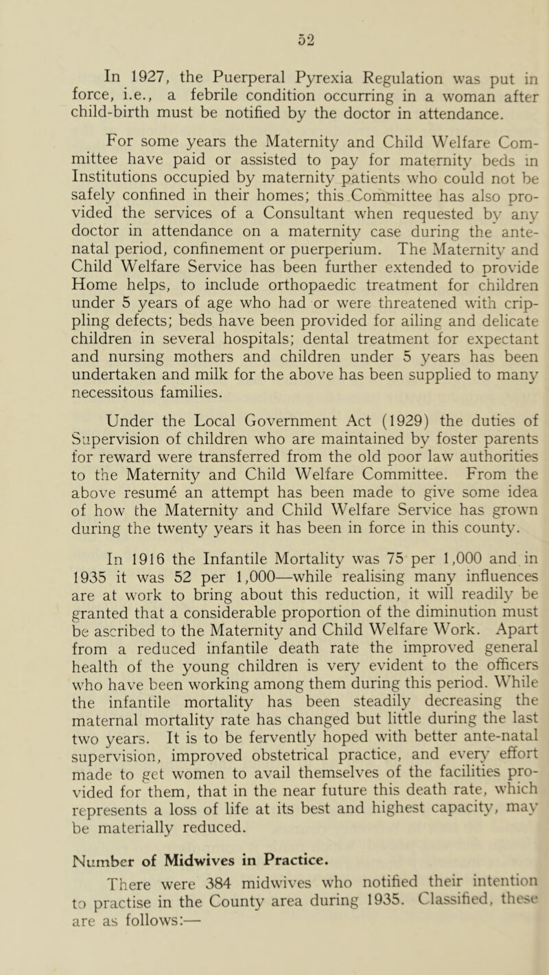 In 1927, the Puerperal Pyrexia Regulation was put in force, i.e., a febrile condition occurring in a woman after child-birth must be notified by the doctor in attendance. For some years the Maternity and Child Welfare Com- mittee have paid or assisted to pay for maternity beds in Institutions occupied by maternity patients who could not be safely confined in their homes; this Committee has also pro- vided the services of a Consultant when requested by any doctor in attendance on a maternity case during the ante- natal period, confinement or puerperium. The Maternity and Child Welfare Service has been further extended to provide Home helps, to include orthopaedic treatment for children under 5 years of age who had or were threatened with crip- pling defects; beds have been provided for ailing and delicate children in several hospitals; dental treatment for expectant and nursing mothers and children under 5 years has been undertaken and milk for the above has been supplied to many necessitous families. Under the Local Government Act (1929) the duties of Supervision of children who are maintained by foster parents for reward were transferred from the old poor law authorities to the Maternity and Child Welfare Committee. From the above resume an attempt has been made to give some idea of how the Maternity and Child Welfare Service has grown during the twenty years it has been in force in this county. In 1916 the Infantile Mortality was 75 per 1,000 and in 1935 it was 52 per 1,000—while realising many influences are at work to bring about this reduction, it will readily be granted that a considerable proportion of the diminution must be ascribed to the Maternity and Child Welfare Work. Apart from a reduced infantile death rate the improved general health of the young children is very evident to the officers who have been working among them during this period. While the infantile mortality has been steadily decreasing the maternal mortality rate has changed but little during the last two years. It is to be fervently hoped wuth better ante-natal supervision, improved obstetrical practice, and eveiy^ effort made to get women to avail themselves of the facilities pro- vided for them, that in the near future this death rate, which represents a loss of life at its best and highest capacity, may be materially reduced. Number of Midwives in Practice. There were 384 midwives who notified their intention to practise in the County area during 1935. Classified, these are as follows:—