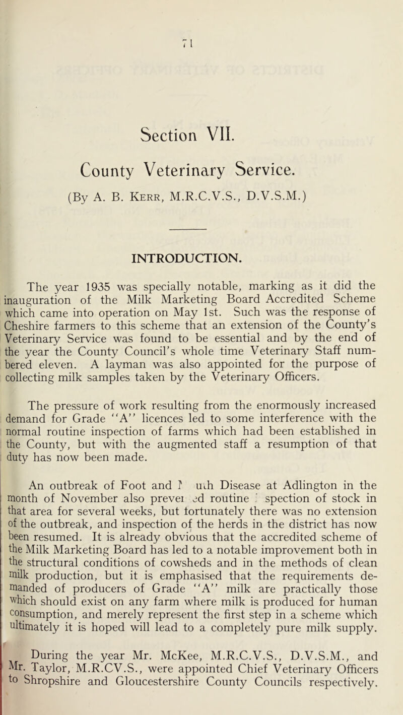 Section VII. County Veterinary Service. (By A. B. Kerr, M.R.C.V.S., D.V.S.M.) INTRODUCTION. The year 1935 was specially notable, marking as it did the inauguration of the Milk Marketing Board Accredited Scheme which came into operation on May 1st. Such was the response of Cheshire farmers to this scheme that an extension of the County’s Veterinary Service was found to be essential and by the end of the year the County Council’s whole time Veterinary Staff num- bered eleven. A layman was also appointed for the purpose of collecting milk samples taken by the Veterinary Officers. The pressure of work resulting from the enormously increased demand for Grade A” licences led to some interference with the normal routine inspection of farms which had been established in the County, but with the augmented staff a resumption of that duty has now been made. An outbreak of Foot and P Uth Disease at Adlington in the month of November also prevei ed routine ' spection of stock in that area for several weeks, but fortunately there was no extension of the outbreak, and inspection of the herds in the district has now been resumed. It is already obvious that the accredited scheme of the Milk Marketing Board has led to a notable improvement both in the structural conditions of cowsheds and in the methods of clean milk production, but it is emphasised that the requirements de- manded of producers of Grade “A” milk are practically those which should exist on any farm where milk is produced for human consumption, and merely represent the first step in a scheme which ultimately it is hoped will lead to a completely pure milk supply. During the year Mr. McKee, M.R.C.V.S., D.V.S.M., and Mr. Taylor, M.R.CV.S., were appointed Chief Veterinary Officers to Shropshire and Gloucestershire County Councils respectively.