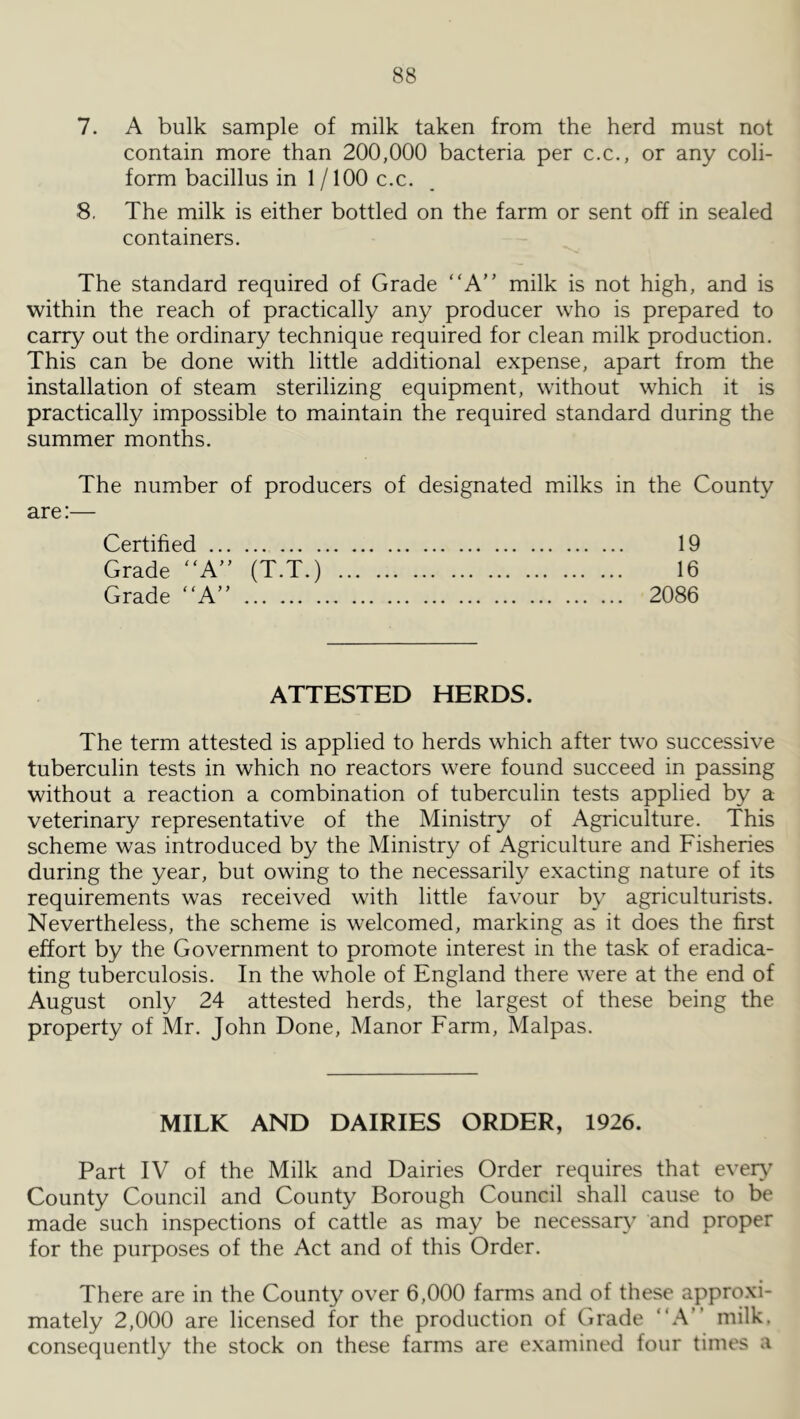 7. A bulk sample of milk taken from the herd must not contain more than 200,000 bacteria per c.c., or any coli- form bacillus in 1 /100 c.c. 8, The milk is either bottled on the farm or sent off in sealed containers. The standard required of Grade “A” milk is not high, and is within the reach of practically any producer who is prepared to carry out the ordinary technique required for clean milk production. This can be done with little additional expense, apart from the installation of steam sterilizing equipment, without which it is practically impossible to maintain the required standard during the summer months. The number of producers of designated milks in the County are:— Certified 19 Grade A (T.T.) 16 Grade “A” 2086 ATTESTED HERDS. The term attested is applied to herds which after two successive tuberculin tests in which no reactors were found succeed in passing without a reaction a combination of tuberculin tests applied by a veterinary representative of the Ministry of Agriculture. This scheme was introduced by the Ministry of Agriculture and Fisheries during the year, but owing to the necessarily exacting nature of its requirements was received with little favour by agriculturists. Nevertheless, the scheme is welcomed, marking as it does the first effort by the Government to promote interest in the task of eradica- ting tuberculosis. In the whole of England there were at the end of August only 24 attested herds, the largest of these being the property of Mr. John Done, Manor Farm, Malpas. MILK AND DAIRIES ORDER, 1926. Part IV of the Milk and Dairies Order requires that even' County Council and County Borough Council shall cause to be made such inspections of cattle as may be necessary and proper for the purposes of the Act and of this Order. There are in the County over 6,000 farms and of these approxi- mately 2,000 are licensed for the production of Grade “A” milk, consequently the stock on these farms are e.xamined four times a