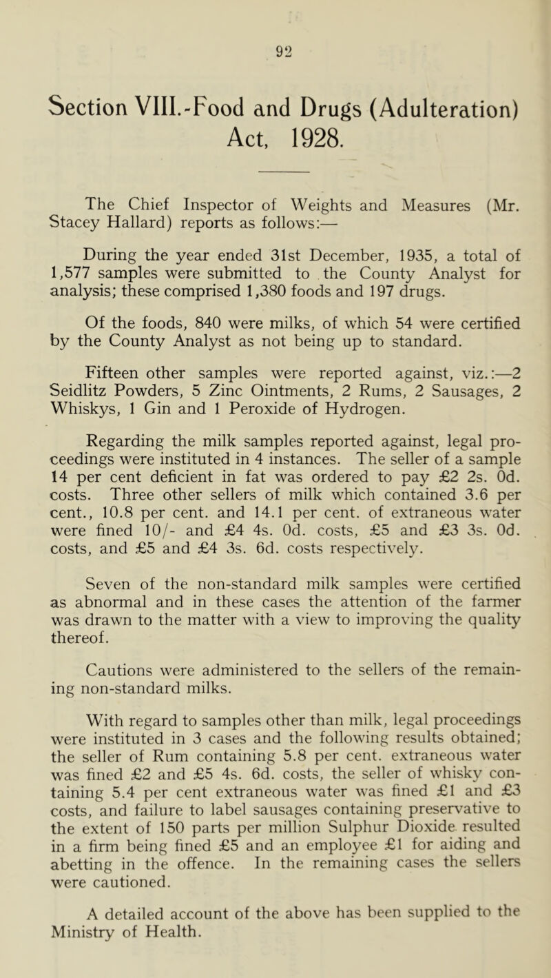Section VIII.-Food and Drugs (Adulteration) Act, 1928. The Chief Inspector of Weights and Measures (Mr. Stacey Hallard) reports as follows:— During the year ended 31st December, 1935, a total of 1,577 samples were submitted to the County Analyst for analysis; these comprised 1,380 foods and 197 drugs. Of the foods, 840 were milks, of which 54 were certified by the County Analyst as not being up to standard. Fifteen other samples were reported against, viz.:—2 Seidlitz Powders, 5 Zinc Ointments, 2 Rums, 2 Sausages, 2 Whiskys, 1 Gin and 1 Peroxide of Hydrogen. Regarding the milk samples reported against, legal pro- ceedings were instituted in 4 instances. The seller of a sample 14 per cent deficient in fat was ordered to pay £2 2s. Od. costs. Three other sellers of milk which contained 3.6 per cent., 10.8 per cent, and 14.1 per cent, of extraneous water were fined 10/- and £4 4s. Od. costs, £5 and £3 3s. Od. costs, and £5 and £4 3s. 6d. costs respectively. Seven of the non-standard milk samples were certified as abnormal and in these cases the attention of the farmer was drawn to the matter with a view to improving the quality thereof. Cautions were administered to the sellers of the remain- ing non-standard milks. With regard to samples other than milk, legal proceedings were instituted in 3 cases and the following results obtained; the seller of Rum containing 5.8 per cent, extraneous water was fined £2 and £5 4s. 6d. costs, the seller of whisky con- taining 5.4 per cent extraneous water was fined £1 and £3 costs, and failure to label sausages containing preserv^ative to the extent of 150 parts per million Sulphur Dioxide resulted in a firm being fined £5 and an employee £l for aiding and abetting in the offence. In the remaining cases the sellers were cautioned. A detailed account of the above has been supplied to the Ministry of Health.