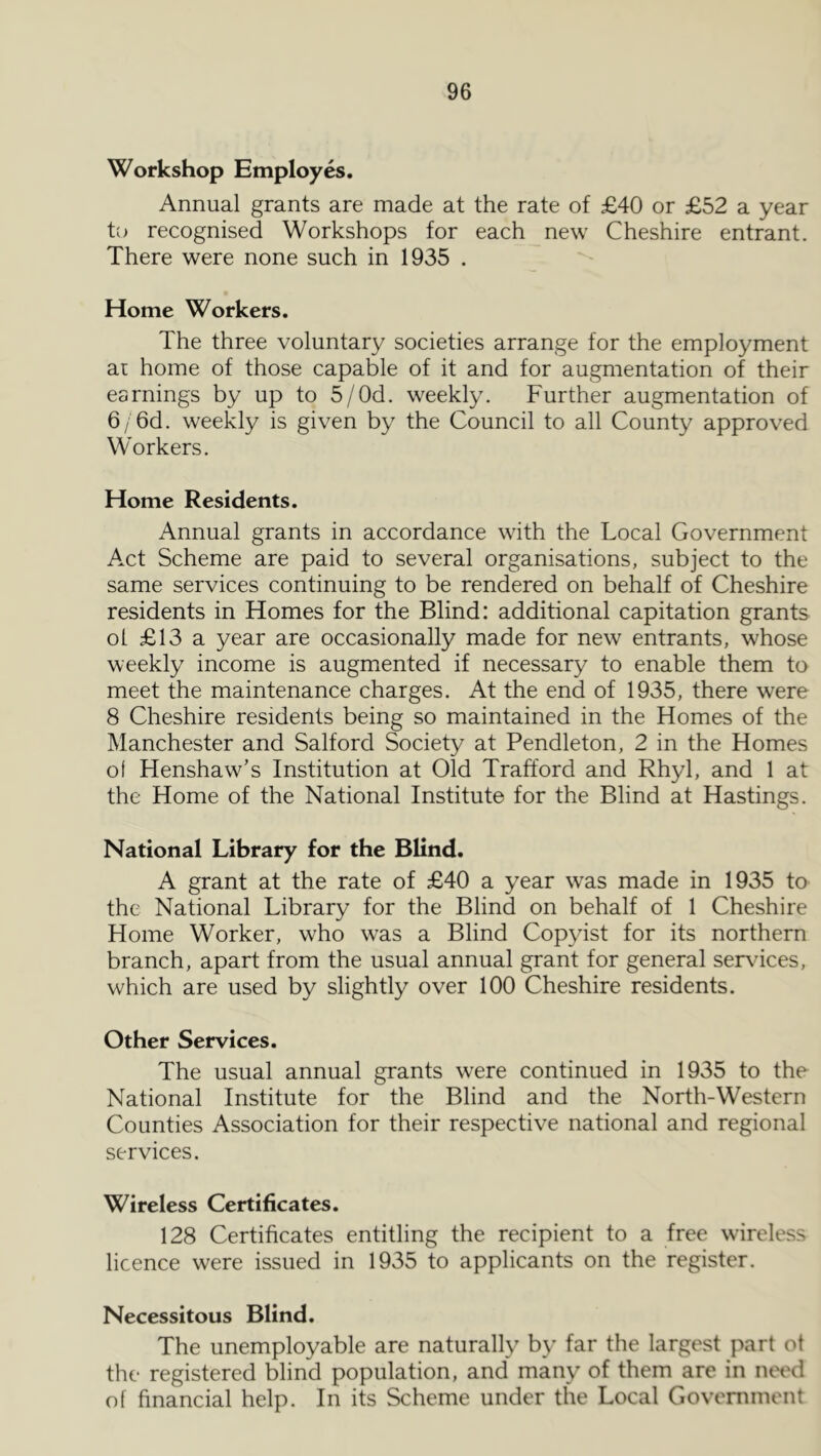 Workshop Employes. Annual grants are made at the rate of £40 or £52 a year to recognised Workshops for each new Cheshire entrant. There were none such in 1935 . Home Workers. The three voluntary societies arrange for the employment ar home of those capable of it and for augmentation of their earnings by up to 5/Od. weekly. Further augmentation of 6/ 6d. weekly is given by the Council to all County approved Workers. Home Residents. Annual grants in accordance with the Local Government A.ct Scheme are paid to several organisations, subject to the same services continuing to be rendered on behalf of Cheshire residents in Homes for the Blind: additional capitation grants ot £13 a year are occasionally made for new entrants, whose weekly income is augmented if necessary to enable them to meet the maintenance charges. At the end of 1935, there were 8 Cheshire residents being so maintained in the Homes of the Manchester and Salford Society at Pendleton, 2 in the Homes of Henshaw’s Institution at Old Trafford and Rhyl, and 1 at the Home of the National Institute for the Blind at Hastings. National Library for the Blind. A grant at the rate of £40 a year was made in 1935 to the National Library for the Blind on behalf of 1 Cheshire Home Worker, who was a Blind Copyist for its northern branch, apart from the usual annual grant for general ser\dces, which are used by slightly over 100 Cheshire residents. Other Services. The usual annual grants were continued in 1935 to the National Institute for the Blind and the North-Western Counties Association for their respective national and regional services. Wireless Certificates. 128 Certificates entitling the recipient to a free wireless licence were issued in 1935 to applicants on the register. Necessitous Blind. The unemployable are naturally by far the largest part ot the registered blind population, and many of them are in not'd of financial help. In its Scheme under the Local Govenimont