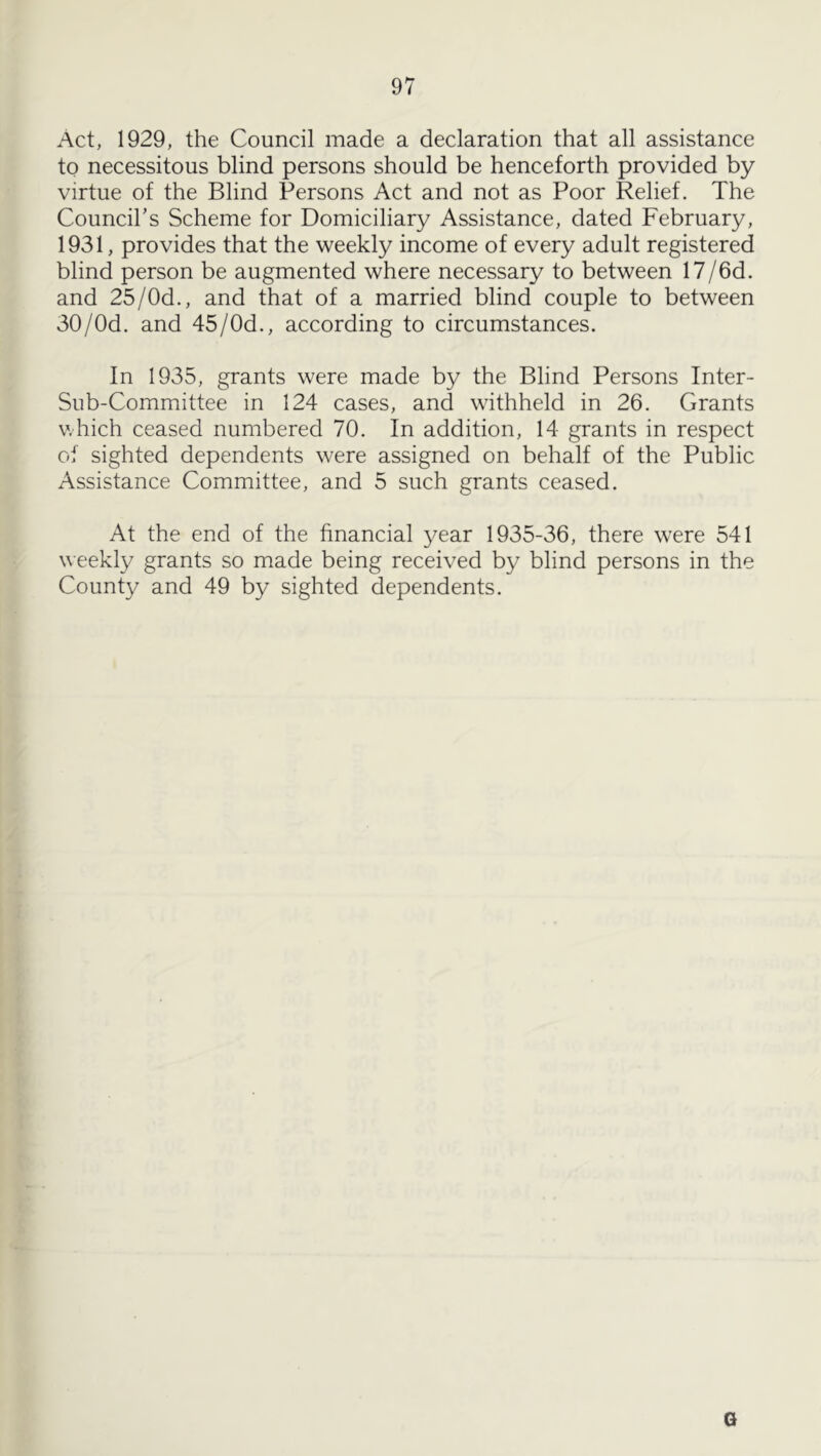 Act, 1929, the Council made a declaration that all assistance to necessitous blind persons should be henceforth provided by virtue of the Blind Persons Act and not as Poor Relief. The Council's Scheme for Domiciliary Assistance, dated February, 1931, provides that the weekly income of every adult registered blind person be augmented where necessary to between 17/6d. and 25/Od., and that of a married blind couple to between 30/Od. and 45/Od., according to circumstances. In 1935, grants were made by the Blind Persons Inter- Sub-Committee in 124 cases, and withheld in 26. Grants v.hich ceased numbered 70. In addition, 14 grants in respect of sighted dependents were assigned on behalf of the Public Assistance Committee, and 5 such grants ceased. At the end of the financial year 1935-36, there were 541 weekly grants so made being received by blind persons in the County and 49 by sighted dependents. G