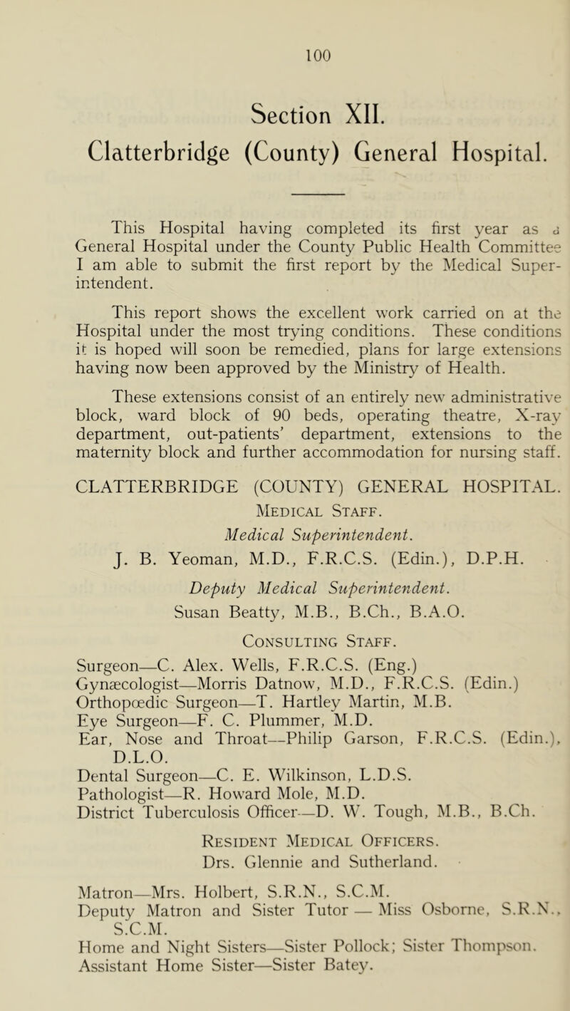 Section XII. Clatterbridge (County) General Hospital. This Hospital having completed its first year as d General Hospital under the County Public Health Committee I am able to submit the first report by the Medical Super- intendent. This report shows the excellent work carried on at the Hospital under the most tiydng conditions. These conditions it is hoped will soon be remedied, plans for large extensions having now been approved by the Ministry of Health. These extensions consist of an entirely new administrative block, ward block of 90 beds, operating theatre. X-ray department, out-patients’ department, extensions to the maternity block and further accommodation for nursing staff. CLATTERBRIDGE (COUNTY) GENERAL HOSPITAL. Medical Staff. Medical Superintendent. J. B. Yeoman, M.D., F.R.C.S. (Edin.), D.P.H. Deputy Medical Superintendent. Susan Beatty, M.B., B.Ch., B.A.O. Consulting Staff. Surgeon—C. Alex. Wells, F.R.C.S. (Eng.) Gynaecologist—Morris Datnow, M.D., F.R.C.S. (Edin.) Orthopoedic Surgeon—T. Hartley Martin, M.B. Eye Surgeon—F. C. Plummer, M.D. Ear, Nose and Throat—Philip Garson, F.R.C.S. (Edin.), D.L.O. Dental Surgeon—C. E. Wilkinson, L.D.S. Pathologist—R. Howard Mole, M.D. District Tuberculosis Officer—D. W. Tough, M.B., B.Ch. Resident Medical Officers. Drs. Glennie and Sutherland. Matron—Mrs. Holbert, S.R.N., S.C.M. Deputy Matron and Sister Tutor — Miss Osborne, S.R.N.. S.C.M. Home and Night Sisters—Sister Pollock; Sister Thompson. Assistant Home Sister—Sister Batey.