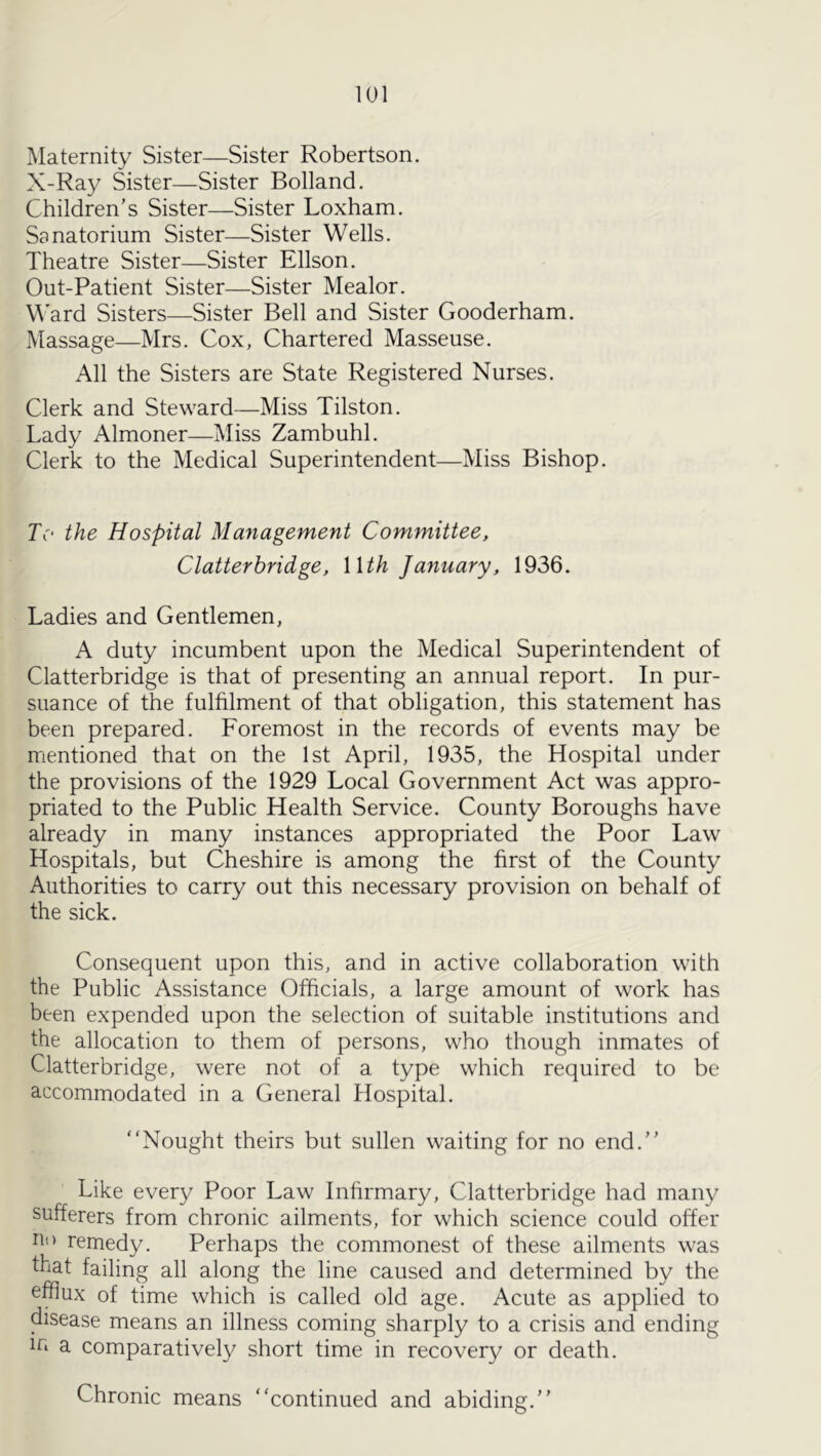 lUl Maternity Sister—Sister Robertson. X-Ray Sister—Sister Bolland. Children’s Sister—Sister Loxham. Sanatorium Sister—Sister Wells. Theatre Sister—Sister Ellson. Out-Patient Sister—Sister Mealor. M’ard Sisters—Sister Bell and Sister Gooderham. Massage—Mrs. Cox, Chartered Masseuse. All the Sisters are State Registered Nurses. Clerk and Steward—Miss Tilston. Lady Almoner—Miss Zambuhl. Clerk to the Medical Superintendent—Miss Bishop. Tc' the Hospital Management Committee, Clatter bridge, Wth January, 1936. Ladies and Gentlemen, A duty incumbent upon the Medical Superintendent of Clatterbridge is that of presenting an annual report. In pur- suance of the fulfilment of that obligation, this statement has been prepared. Foremost in the records of events may be mentioned that on the 1st April, 1935, the Hospital under the provisions of the 1929 Local Government Act was appro- priated to the Public Health Service. County Boroughs have already in many instances appropriated the Poor Law Hospitals, but Cheshire is among the first of the County Authorities to carry out this necessary provision on behalf of the sick. Consequent upon this, and in active collaboration with the Public Assistance Officials, a large amount of work has been expended upon the selection of suitable institutions and the allocation to them of persons, who though inmates of Clatterbridge, were not of a type which required to be accommodated in a General Hospital. Nought theirs but sullen waiting for no end.” Like every Poor Law Inhrmary, Clatterbridge had many sufferers from chronic ailments, for which science could offer remedy. Perhaps the commonest of these ailments was fbat failing all along the line caused and determined by the efflux of time which is called old age. Acute as applied to disease means an illness coming sharply to a crisis and ending iri a comparative!}^ short time in recovery or death. Chronic means continued and abiding.”