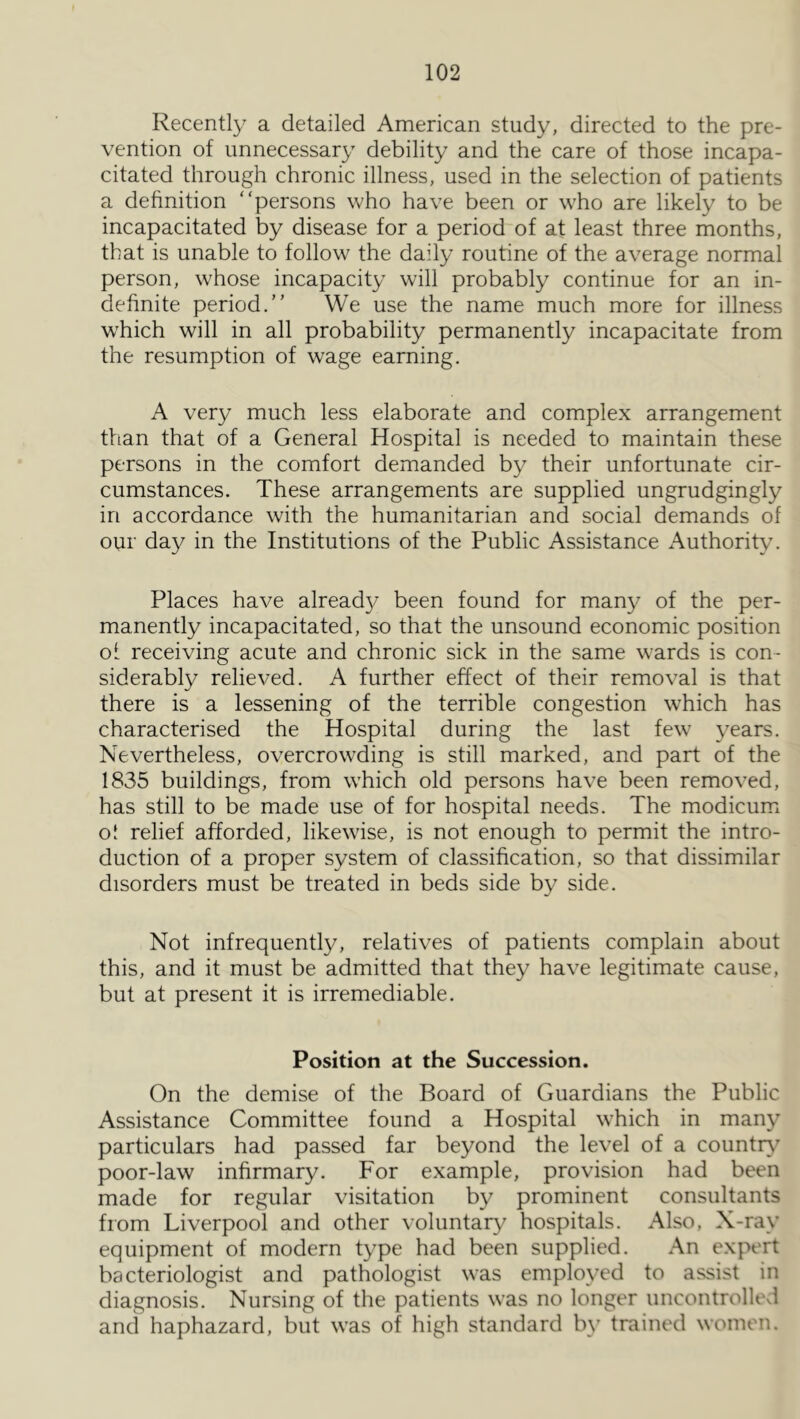 Recently a detailed American study, directed to the pre- vention of unnecessary debility and the care of those incapa- citated through chronic illness, used in the selection of patients a definition “persons who have been or who are likely to be incapacitated by disease for a period of at least three months, that is unable to follow the daily routine of the average normal person, whose incapacity will probably continue for an in- definite period.” We use the name much more for illness w'hich will in all probability permanently incapacitate from the resumption of wage earning. A very much less elaborate and complex arrangement tfian that of a General Hospital is needed to maintain these persons in the comfort demanded by their unfortunate cir- cumstances. These arrangements are supplied ungrudgingly in accordance with the humanitarian and social demands of our day in the Institutions of the Public Assistance Authority. Places have alread}^ been found for many of the per- manently incapacitated, so that the unsound economic position ol receiving acute and chronic sick in the same wards is con- siderably relieved. A further effect of their removal is that there is a lessening of the terrible congestion which has characterised the Hospital during the last few years. Nevertheless, overcrowding is still marked, and part of the 1835 buildings, from which old persons have been removed, has still to be made use of for hospital needs. The modicum o! relief afforded, likewise, is not enough to permit the intro- duction of a proper system of classification, so that dissimilar disorders must be treated in beds side by side. Not infrequently, relatives of patients complain about this, and it must be admitted that they have legitimate cause, but at present it is irremediable. Position at the Succession. On the demise of the Board of Guardians the Public Assistance Committee found a Hospital which in many particulars had passed far beyond the level of a country' poor-law infirmary. For example, provision had been made for regular visitation by prominent consultants from Liverpool and other voluntary hospitals. Also, X-ray equipment of modern type had been supplied. An expert bacteriologist and pathologist was employed to assist in diagnosis. Nursing of the patients was no longer uncontrollevl and haphazard, but was of high standard by trained women.