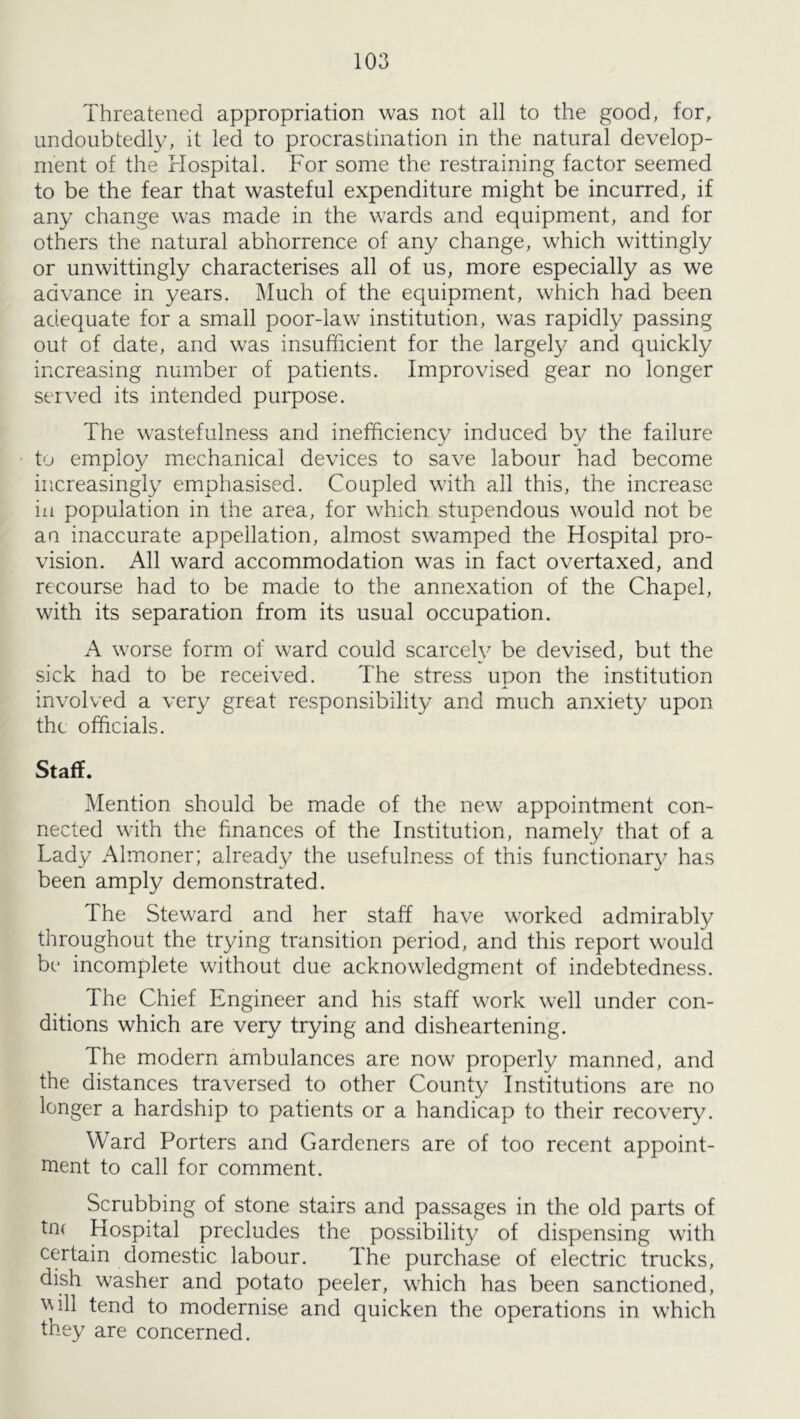 Threatened appropriation was not all to the good, for, undoubtedly, it led to procrastination in the natural develop- ment of the Hospital. For some the restraining factor seemed to be the fear that wasteful expenditure might be incurred, if any change was made in the wards and equipment, and for others the natural abhorrence of any change, which wittingly or unwittingly characterises all of us, more especially as we advance in years. Much of the equipment, which had been adequate for a small poor-law^ institution, was rapidly passing out of date, and was insufficient for the largely and quickly increasing number of patients. Improvised gear no longer served its intended puipose. The wastefulness and inefficiency induced by the failure t'j employ mechanical devices to save labour had become increasingly emphasised. Coupled with all this, the increase in population in the area, for which stupendous would not be an inaccurate appellation, almost swamped the Hospital pro- vision. All ward accommodation was in fact overtaxed, and recourse had to be made to the annexation of the Chapel, with its separation from its usual occupation. A worse form of ward could scarcely be devised, but the sick had to be received. The stress upon the institution involved a very great responsibility and much anxiety upon the officials. Staff. Mention should be made of the new appointment con- nected with the finances of the Institution, namely that of a Lady Almoner; already the usefulness of this functionary has been amply demonstrated. The Steward and her staff have worked admirably throughout the trying transition period, and this report would be incomplete without due acknowledgment of indebtedness. The Chief Engineer and his staff work well under con- ditions which are very trying and disheartening. The modern ambulances are now properly manned, and the distances traversed to other County Institutions are no longer a hardship to patients or a handicap to their recovery. Ward Porters and Gardeners are of too recent appoint- ment to call for comment. Scrubbing of stone stairs and passages in the old parts of tn( Hospital precludes the possibility of dispensing with ccTtain domestic labour. The purchase of electric trucks, dish washer and potato peeler, w'hich has been sanctioned, ^^ill tend to modernise and quicken the operations in which they are concerned.