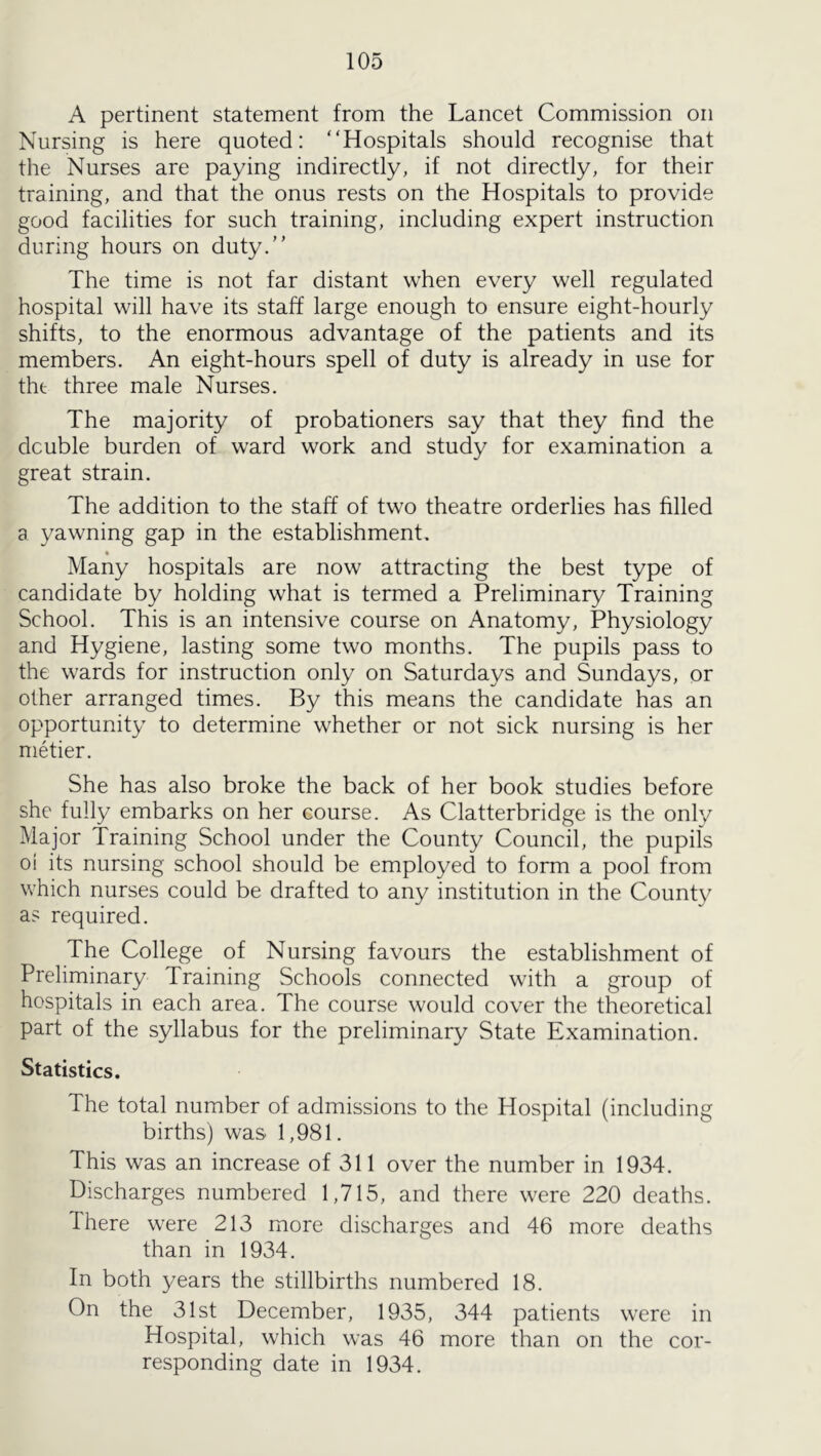 A pertinent statement from the Lancet Commission on Nursing is here quoted: “Hospitals should recognise that the Nurses are paying indirectly, if not directly, for their training, and that the onus rests on the Hospitals to provide good facilities for such training, including expert instruction during hours on duty. The time is not far distant when every well regulated hospital will have its staff large enough to ensure eight-hourly shifts, to the enormous advantage of the patients and its members. An eight-hours spell of duty is already in use for the three male Nurses. The majority of probationers say that they find the double burden of ward work and study for examination a great strain. The addition to the staff of two theatre orderlies has hlled a yawning gap in the establishment. Many hospitals are now attracting the best type of candidate by holding what is termed a Preliminary Training School. This is an intensive course on Anatomy, Physiology and Hygiene, lasting some two months. The pupils pass to the wards for instruction only on Saturdays and Sundays, or other arranged times. By this means the candidate has an opportunity to determine whether or not sick nursing is her metier. She has also broke the back of her book studies before she fully embarks on her course. As Clatterbridge is the only Major Training School under the County Council, the pupils oi its nursing school should be employed to form a pool from which nurses could be drafted to any institution in the County as required. The College of Nursing favours the establishment of Preliminary Training Schools connected with a group of hospitals in each area. The course would cover the theoretical part of the syllabus for the preliminary State Examination. Statistics. The total number of admissions to the Hospital (including births) was 1,981. This was an increase of 311 over the number in 1934. Discharges numbered 1,715, and there were 220 deaths. There were 213 more discharges and 46 more deaths than in 1934. In both 3^ears the stillbirths numbered 18. On the 31st December, 1935, 344 patients were in Hospital, which was 46 more than on the cor- responding date in 1934.