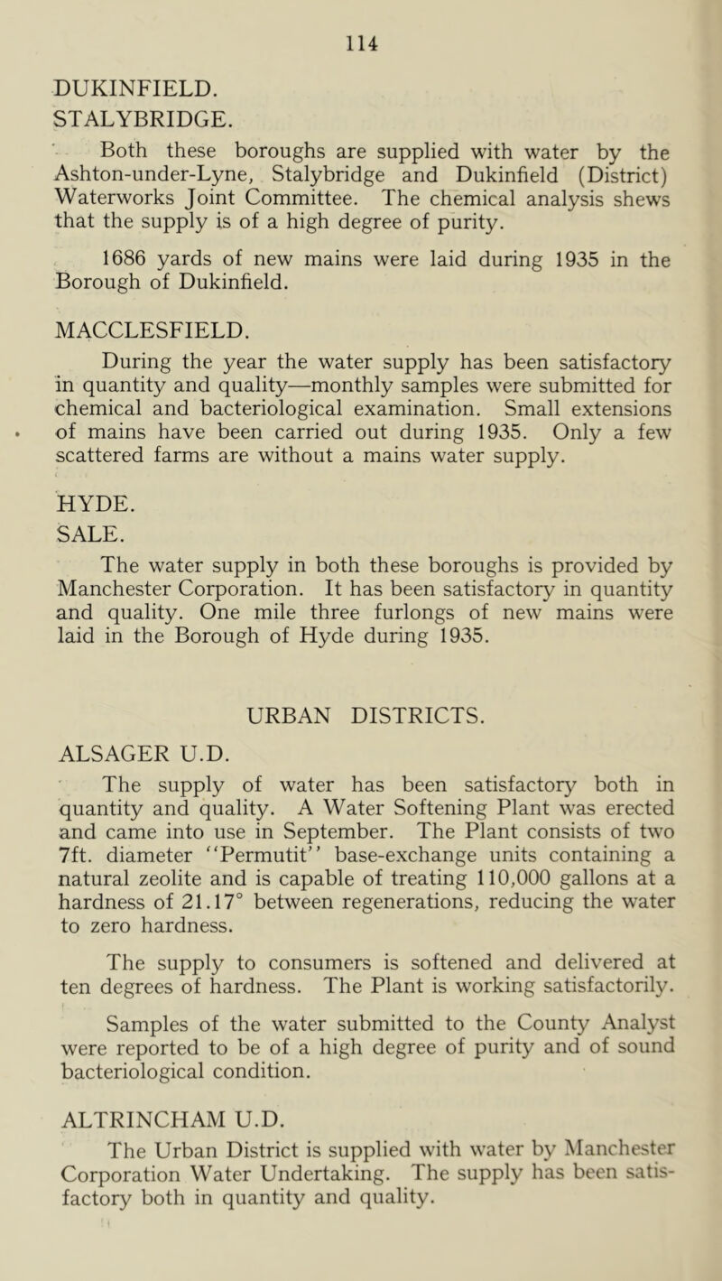 DUKINFIELD. STALYBRIDGE. Both these boroughs are supplied with water by the Ashton-under-Lyne, Stalybridge and Dukinfield (District) Waterworks Joint Committee. The chemical analysis shews that the supply is of a high degree of purity. 1686 yards of new mains were laid during 1935 in the Borough of Dukinfield. MACCLESFIELD. During the year the water supply has been satisfactory in quantity and quality—monthly samples were submitted for chemical and bacteriological examination. Small extensions of mains have been carried out during 1935. Only a few scattered farms are without a mains water supply. HYDE. SALE. The water supply in both these boroughs is provided by Manchester Corporation. It has been satisfactory in quantity and quality. One mile three furlongs of new mains were laid in the Borough of Hyde during 1935. URBAN DISTRICTS. ALSAGER U.D. The supply of water has been satisfactory both in quantity and quality. A Water Softening Plant was erected and came into use in September. The Plant consists of two 7ft. diameter Permutit” base-exchange units containing a natural zeolite and is capable of treating 110,000 gallons at a hardness of 21.17° between regenerations, reducing the water to zero hardness. The supply to consumers is softened and delivered at ten degrees of hardness. The Plant is working satisfactorily. Samples of the water submitted to the County Analyst were reported to be of a high degree of purity and of sound bacteriological condition. ALTRINCHAM U.D. The Urban District is supplied with water by Manchester Corporation Water Undertaking. The supply has been satis- factory both in quantity and quality.