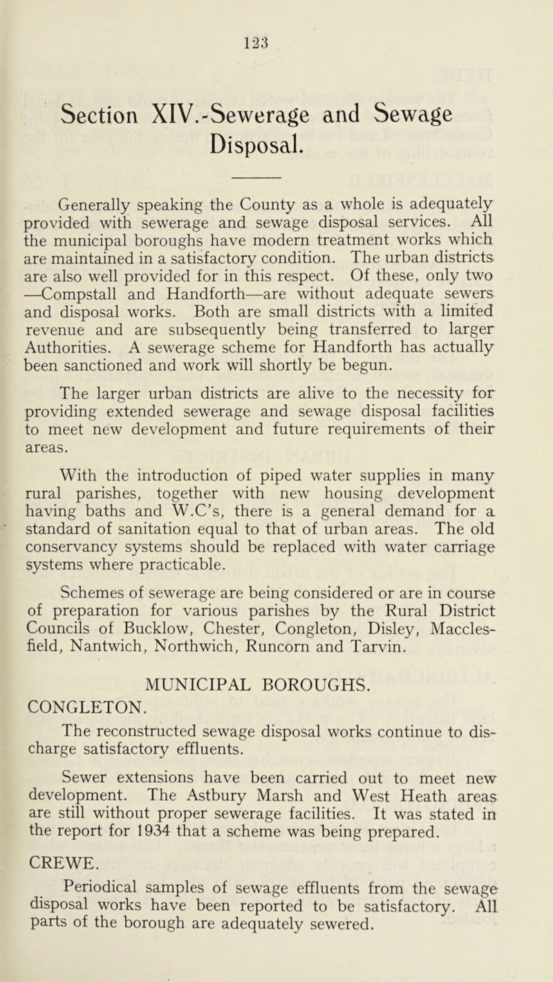 Section XlV.-Sewerage and Sewage Disposal. Generally speaking the County as a whole is adequately provided with sewerage and sewage disposal services. All the municipal boroughs have modern treatment works which are maintained in a satisfactory condition. The urban districts are also well provided for in this respect. Of these, only two —Compstall and Handforth—are without adequate sewers and disposal works. Both are small districts with a limited revenue and are subsequently being transferred to larger Authorities. A sewerage scheme for Handforth has actually been sanctioned and work will shortly be begun. The larger urban districts are alive to the necessity for providing extended sewerage and sewage disposal facilities to meet new development and future requirements of their areas. With the introduction of piped water supplies in many rural parishes, together with new housing development having baths and W.C’s, there is a general demand for a standard of sanitation equal to that of urban areas. The old conservancy systems should be replaced with water carriage systems where practicable. Schemes of sewerage are being considered or are in course of preparation for various parishes by the Rural District Councils of Bucklow, Chester, Congleton, Disley, Maccles- field, Nantwich, Northwich, Runcorn and Tarvin. MUNICIPAL BOROUGHS. CONGLETON. The reconstructed sewage disposal works continue to dis- charge satisfactory effluents. Sewer extensions have been carried out to meet new development. The Astbury Marsh and West Heath areas are still without proper sewerage facilities. It was stated in the report for 1934 that a scheme was being prepared. CREWE. Periodical samples of sewage effluents from the sewage disposal works have been reported to be satisfactory. All parts of the borough are adequately sewered.