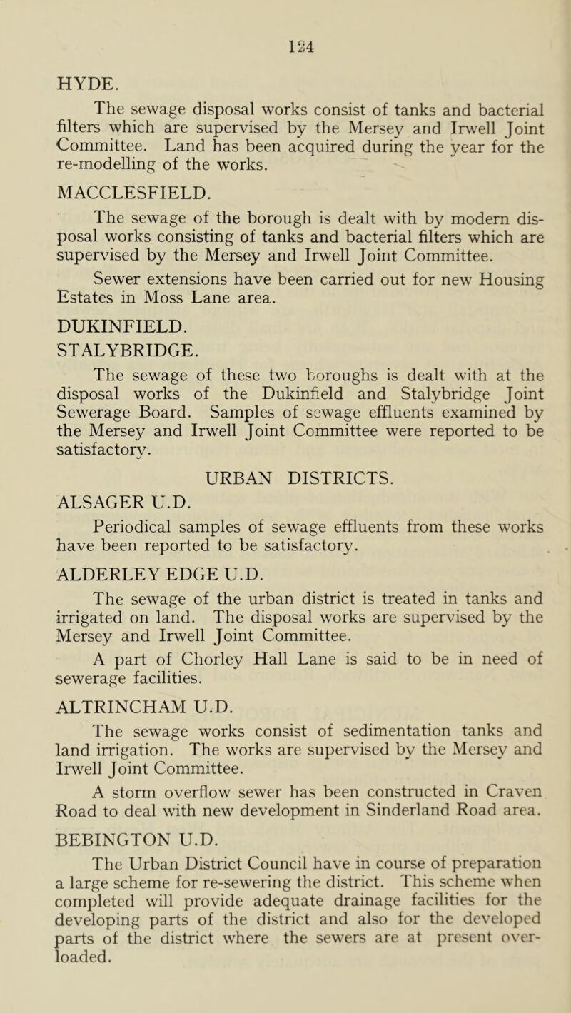 HYDE. The sewage disposal works consist of tanks and bacterial filters which are supervised by the Mersey and Irwell Joint Committee. Land has been acquired during the year for the re-modelling of the works. MACCLESFIELD. The sewage of the borough is dealt with by modern dis- posal works consisting of tanks and bacterial filters which are supervised by the Mersey and Irwell Joint Committee. Sewer extensions have been carried out for new Housing Estates in Moss Lane area. DUKINFIELD. STALYBRIDGE. The sewage of these two boroughs is dealt with at the disposal works of the Dukinfield and Stalybridge Joint Sewerage Board. Samples of sewage effluents examined by the Mersey and Irwell Joint Committee were reported to be satisfactory. URBAN DISTRICTS. ALSAGER U.D. Periodical samples of sewage effluents from these works have been reported to be satisfactory. ALDERLEY EDGE U.D. The sewage of the urban district is treated in tanks and irrigated on land. The disposal works are supervised by the Mersey and Irwell Joint Committee. A part of Chorley Hall Lane is said to be in need of sewerage facilities. ALTRINCHAM U.D. The sewage works consist of sedimentation tanks and land irrigation. The works are supervised by the Mersey and Irwell Joint Committee. A storm overflow sewer has been constructed in Craven Road to deal with new development in Sinderland Road area. BEBINGTON U.D. The Urban District Council have in course of preparation a large scheme for re-sewering the district. This scheme when completed will provide adequate drainage facilities for the developing parts of the district and also for the developed parts of the district where the sewers are at present over- loaded.