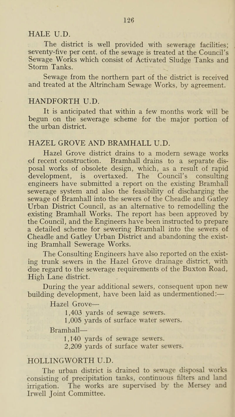 HALE U.D. The district is well provided with sewerage facilities; seventy-five per cent, of the sewage is treated at the Council’s Sewage Works which consist of Activated Sludge Tanks and Storm Tanks. Sewage from the northern part of the district is received and treated at the Altrincham Sewage Works, by agreement. HANDFORTH U.D. It is anticipated that within a few months work will be begun on the sewerage scheme for the major portion of the urban district. HAZEL GROVE AND BRAMHALL U.D. Hazel Grove district drains to a modern sewage works of recent construction. Bramhall drains to a separate dis- posal works of obsolete design, which, as a result of rapid development, is overtaxed. The Council’s consulting engineers have submitted a report on the existing Bramhall sewerage system and also the feasibility of discharging the sewage of Bramhall into the sewers of the Cheadle and Gatley Urban District Council, as an alternative to remodelling the existing Bramhall Works. The report has been approved by the Council, and the Engineers have been instructed to prepare a detailed scheme for sewering Bramhall into the sewers of Cheadle and Gatley Urban District and abandoning the exist- ing Bramhall Sewerage Works. The Consulting Engineers have also reported on the exist- ing trunk sewers in the Hazel Grove drainage district, with due regard to the sewerage requirements of the Buxton Road, High Lane district. During the year additional sewers, consequent upon new building development, have been laid as undermentioned:— Hazel Grove— 1,403 yards of sewage sewers. 1,005 yards of surface water sewers. Bramhall— 1,140 yards of sewage sewers. 2,209 yards of surface water sewers. HOLLINGWORTH U.D. The urban district is drained to sewage disposal works consisting of precipitation tanks, continuous filters and land irrigation. The w'orks are supervised by the Mersey and Irwell Joint Committee.