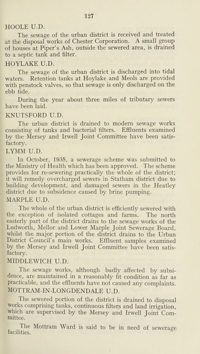 HOOLE U.D. The sewage of the urban district is received and treated at the disposal works of Chester Corporation. A small group of houses at Piper’s Ash, outside the sewered area, is drained to a septic tank and filter. HOYLAKE U.D. The sewage of the urban district is discharged into tidal waters. Retention tanks at Hoylake and Meols are provided with penstock valves, so that sewage is only discharged on the ebb tide. During the year about three miles of tributary sewers have been laid. KNUTSFORD U.D. The urban district is drained to modern sewage works consisting of tanks and bacterial filters. Effluents examined by the Mersey and Irwell Joint Committee have been satis- factory. LYMM U.D. In October, 1935, a sewerage scheme was submitted to the Ministry of Health which has been approved. The scheme provides for re-sewering practically the whole of the district; it will remedy overcharged sewers in Statham district due to building development, and damaged sewers in the Heatley district due to subsidence caused by brine pumping. MARPLE U.D. The whole of the urban district is efficiently sewered with the exception of isolated cottages and farms. The north easterly part of the district drains to the sewage works of the Ludworth, Mellor and Lower Marple Joint Sewerage Board, whilst the major portion of the district drains to the Urban District Council’s main works. Effluent samples examined by the Mersey and Irwell Joint Committee have been satis- factory. MIDDLEWICH U.D. The sewage works, although badly affected by subsi- dence, are maintained in a reasonably fit condition as far as practicable, and the effluents have not caused any complaints. MOTTRAM-IN-LONGDENDALE U.D. The sewered portion of the district is drained to disposal works comprising tanks, continuous filters and land irrigation, which are supervised by the Mersey and Irwell Joint Com- mittee. The Mottram Ward is said to be in need of sewerage facilities.