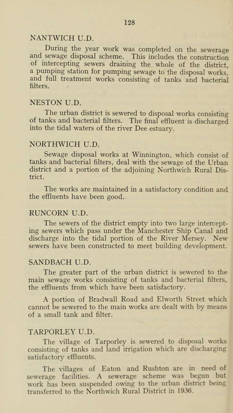 NANTWICH U.D. During the year work was completed on the sewerage and sewage disposal scheme. This includes the construction of intercepting sewers draining the whole of the district, a pumping station for pumping sewage to the disposal works, and full treatment works consisting of tanks and bacterial filters. NESTON U.D. The urban district is sewered to disposal works consisting of tanks and bacterial filters. The final effluent is discharged into the tidal waters of the river Dee estuary. NORTHWICH U.D. Sewage disposal works at Winnington, which consist of tanks and bacterial filters, deal with the sewage of the Urban district and a portion of the adjoining Northwich Rural Dis- trict. The works are maintained in a satisfactory condition and the effluents have been good. RUNCORN U.D. The sewers of the district empty into two large intercept- ing sewers which pass under the Manchester Ship Canal and discharge into the tidal portion of the River Mersey. New sewers have been constructed to meet building development. SANDBACH U.D. The greater part of the urban district is sewered to the main sewage works consisting of tanks and bacterial filters, the effluents from which have been satisfactory. A portion of Bradwall Road and Elworth Street which cannot be sewered to the main works are dealt with by means of a small tank and filter. TARPORLEY U.D. The village of Tarporley is sewered to disposal works consisting of tanks and land irrigation which are discharging satisfactory effluents. The villages of Eaton and Rushton are in need of sewerage facilities. A sewerage scheme was bepin but work has been suspended owing to the urban district being transferred to the Northwich Rural District in 1936.