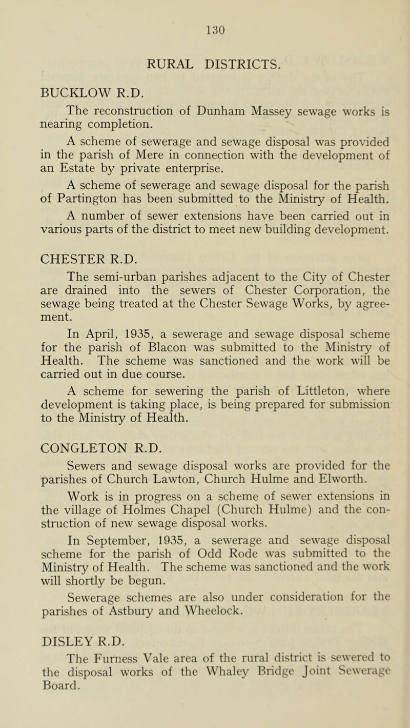 RURAL DISTRICTS. BUCKLOW R.D. The reconstruction of Dunham Massey sewage works is nearing completion. A scheme of sewerage and sewage disposal was provided in the parish of Mere in connection with the development of an Estate by private enterprise. A scheme of sewerage and sewage disposal for the parish of Partington has been submitted to the Ministry of Health. A number of sewer extensions have been carried out in various parts of the district to meet new building development. CHESTER R.D. The semi-urban parishes adjacent to the City of Chester are drained into the sewers of Chester Corporation, the sewage being treated at the Chester Sewage Works, by agree- ment. In April, 1935, a sewerage and sewage disposal scheme for the parish of Blacon was submitted to the Ministry of Health. The scheme was sanctioned and the work will be carried out in due course. A scheme for sewering the parish of Littleton, where development is taking place, is being prepared for submission to the Ministry of Health. CONGLETON R.D. Sewers and sewage disposal works are provided for the parishes of Church Lawton, Church Hulme and Elworth. Work is in progress on a scheme of sewer extensions in the village of Holmes Chapel (Church Hulme) and the con- struction of new sewage disposal works. In September, 1935, a sewerage and sewage disposal scheme for the parish of Odd Rode was submitted to the Ministry of Health. The scheme was sanctioned and the work will shortly be begun. Sewerage schemes are also under consideration for the parishes of Astbuiy and Wheelock. DISLEY R.D. The Furness Vale area of the rural district is sewered to the disposal works of the Whaley Bridge Joint Sewerage Board.