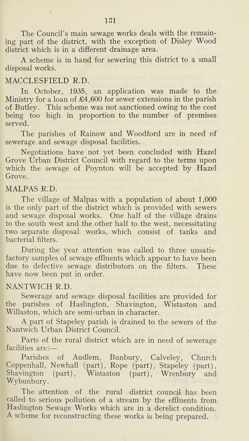 The Council’s main sewage works deals with the remain- ing part of the district, with the exception of Disley Wood district which is in a different drainage area. A scheme is in hand for sewering this district to a small disposal works. MACCLESFIELD R.D. In October, 1935, an application was made to the Ministry for a loan of £4,600 for sewer extensions in the parish of Butley. This scheme was not sanctioned owing to the cost being too high in proportion to the number of premises served. The parishes of Rainow and Woodford are in need of sewerage and sewage disposal facilities. Negotiations have not yet been concluded with Hazel Grove Urban District Council with regard to the terms upon which the sewage of Poynton will be accepted by Hazel Grove. MALPAS R.D. The village of Malpas with a population of about 1,000 is the only part of the district which is provided with sewers and sewage disposal works. One half of the village drains to the south west and the other half to the west, necessitating two separate disposal works, which consist of tanks and bacterial filters. During the year attention was called to three unsatis- factory samples of sewage effluents which appear to have been due to defective sewage distributors on the filters. These have now been put in order. NANTWICH R.D. Sewerage and sewage disposal facilities are provided for the parishes of Haslington, Shavington, Wistaston and Willaston, which are semi-urban in character. A part of Stapeley parish is drained to the sewers of the Nantwich Urban District Council. Parts of the rural district which are in need of sewerage facilities are:— Parishes of Audlem, Bunbury, Calveley, Church Coppenhall, Newhall (part). Rope (part), Stapeley (part), Shavington (part), Wistaston (part), Wrenbury and Wybunbury. The attention of the rural district council has been called to serious pollution of a stream by the effluents from Haslington Sewage Works which are in a derelict condition. A scheme for reconstructing these works is being prepared.
