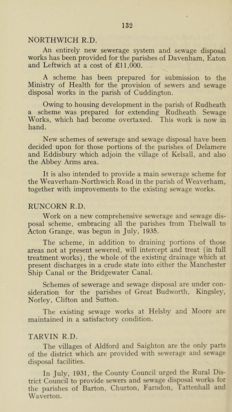 NORTHWICH R.D. An entirely new sewerage system and sewage disposal works has been provided for the parishes of Davenham, Eaton and Leftwich at a cost of £11,000. A scheme has been prepared for submission to the Ministry of Health for the provision of sewers and sewage disposal works in the parish of Cuddington. Owing to housing development in the parish of Rudheath a scheme was prepared for extending Rudheath Sewage Works, which had become overtaxed. This work is now in hand. New schemes of sewerage and sewage disposal have been decided upon for those portions of the parishes of Delamere and Eddisbury which adjoin the village of Kelsall, and also the Abbey Arms area. It is also intended to provide a main sewerage scheme for the Weaverham-Northwich Road in the parish of Weaverham, together with improvements to the existing sewage works. RUNCORN R.D. Work on a new comprehensive sewerage and sewage dis- posal scheme, embracing all the parishes from Thelwall to Acton Grange, was begun in July, 1935. The scheme, in addition to draining portions of those areas not at present sewered, will intercept and treat (in full treatment works), the whole of the existing drainage which at present discharges in a crude state into either the Manchester Ship Canal or the Bridgewater Canal. Schemes of sewerage and sewage disposal are under con- sideration for the parishes of Great Budworth, Kingsley, Norley, Clifton and Sutton. The existing sewage works at Helsby and Moore are maintained in a satisfactory condition. TARVIN R.D. The villages of Aldford and Saighton are the only parts of the district which are provided with sewerage and sewage disposal facilities. In July, 1931, the County Council urged the Rural Dis- trict Council to provide sewers and sewage disposal works for the parishes of Barton, Churton, Farndon, Tattenhall and Waverton.