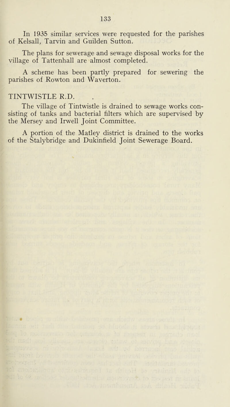 In 1935 similar services were requested for the parishes of Kelsall, Tarvin and Guilden Sutton. The plans for sewerage and sewage disposal works for the village of Tattenhall are almost completed. A scheme has been partly prepared for sewering the parishes of Rowton and Waverton. TINTWISTLE R.D. The village of Tintwistle is drained to sewage works con- sisting of tanks and bacterial filters which are supervised by the Mersey and Irwell Joint Committee. A portion of the Matley district is drained to the works of the Stalybridge and Dukinfield Joint Sewerage Board.