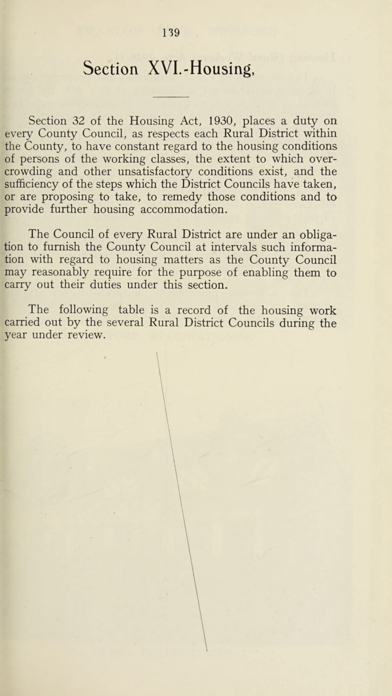 Section XVL-Housing, Section 32 of the Housing Act, 1930, places a duty on every County Council, as respects each Rural District within the County, to have constant regard to the housing conditions of persons of the working classes, the extent to which over- crowding and other unsatisfactory conditions exist, and the sufficiency of the steps which the District Councils have taken, or are proposing to take, to remedy those conditions and to provide further housing accommodation. The Council of every Rural District are under an obliga- tion to furnish the County Council at intervals such informa- tion with regard to housing matters as the County Council may reasonably require for the purpose of enabling them to carry out their duties under this section. The following table is a record of the housing work carried out by the several Rural District Councils during the year under review.