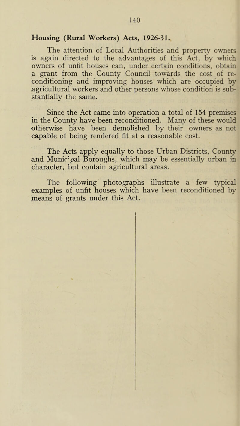 Housing (Rural Workers) Acts, 1926-31. The attention of Local Authorities and property owners is again directed to the advantages of this Act, by which owners of unfit houses can, under certain conditions, obtain a grant from the County Council towards the cost of re- conditioning and improving houses which are occupied by agricultural workers and other persons whose condition is sub- stantially the same. Since the Act came into operation a total of 154 premises in the County have been reconditioned. Many of these would otherwise have been demolished by their owners as not capable of being rendered fit at a reasonable cost. The Acts apply equally to those Urban Districts, County and Munir';>al Boroughs, which may be essentially urban in character, but contain agricultural areas. The following photographs illustrate a few typical examples of unfit houses which have been reconditioned by means of grants under this Act. I