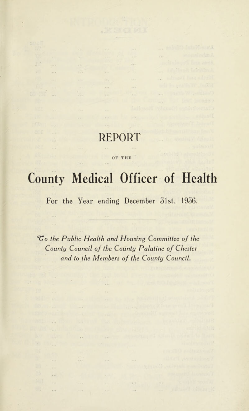 REPORT OF THE County Medical Officer of Health For the Year ending December 31st, 1936. '^o the Public Health and Housing Committee of the County Council of the County Palatine of Chester and to the Members of the County Council.