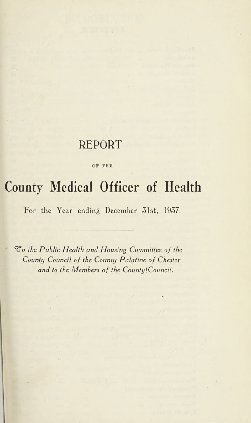 REPORT OF THE County Medical Officer of Health For the Year ending December 31st, 1937. 77o the Public Health and Housing Committee of the County Council of the County Palatine of Chester and to the Members of the County'Council.